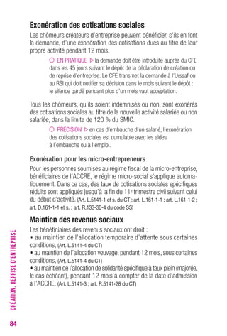 84 
Exonération des cotisations sociales 
Les chômeurs créateurs d’entreprise peuvent bénéficier, s’ils en font 
la demande, d’une exonération des cotisations dues au titre de leur 
propre activité pendant 12 mois. 
EN PRATIQUE la demande doit être introduite auprès du CFE 
dans les 45 jours suivant le dépôt de la déclaration de création ou 
de reprise d’entreprise. Le CFE transmet la demande à l’Urssaf ou 
au RSI qui doit notifier sa décision dans le mois suivant le dépôt : 
le silence gardé pendant plus d’un mois vaut acceptation. 
Tous les chômeurs, qu’ils soient indemnisés ou non, sont exonérés 
des cotisations sociales au titre de la nouvelle activité salariée ou non 
salariée, dans la limite de 120 % du SMIC. 
PRÉCISION en cas d’embauche d’un salarié, l’exonération 
des cotisations sociales est cumulable avec les aides 
à l’embauche ou à l’emploi. 
Exonération pour les micro-entrepreneurs 
Pour les personnes soumises au régime fiscal de la micro-entreprise, 
bénéficiaires de l’ACCRE, le régime micro-social s’applique automa-tiquement. 
Dans ce cas, des taux de cotisations sociales spécifiques 
réduits sont appliqués jusqu’à la fin du 11e trimestre civil suivant celui 
du début d’activité. (Art. L.5141-1 et s. du CT ; art. L.161-1-1 ; art. L.161-1-2 ; 
art. D.161-1-1 et s. ; art. R.133-30-4 du code SS) 
Maintien des revenus sociaux 
Les bénéficiaires des revenus sociaux ont droit : 
• au maintien de l’allocation temporaire d’attente sous certaines 
conditions, (Art. L.5141-4 du CT) 
• au maintien de l’allocation veuvage, pendant 12 mois, sous certaines 
conditions, (Art. L.5141-4 du CT) 
• au maintien de l’allocation de solidarité spécifique à taux plein (majorée, 
le cas échéant), pendant 12 mois à compter de la date d’admission 
à l’ACCRE. (Art. L.5141-3 ; art. R.5141-28 du CT) 
CRÉATION, REPRISE D’ENTREPRISE 
 