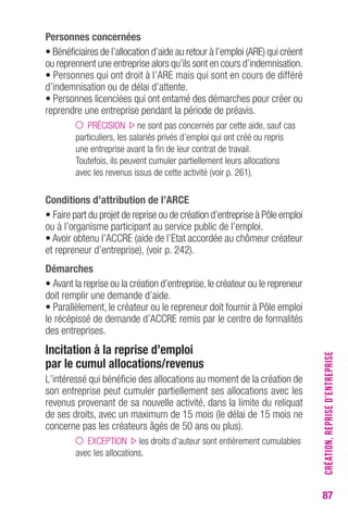87 
Personnes concernées 
• Bénéficiaires de l’allocation d’aide au retour à l’emploi (ARE) qui créent 
ou reprennent une entreprise alors qu’ils sont en cours d’indemnisation. 
• Personnes qui ont droit à l’ARE mais qui sont en cours de différé 
d’indemnisation ou de délai d’attente. 
• Personnes licenciées qui ont entamé des démarches pour créer ou 
reprendre une entreprise pendant la période de préavis. 
PRÉCISION ne sont pas concernés par cette aide, sauf cas 
particuliers, les salariés privés d’emploi qui ont créé ou repris 
une entreprise avant la fin de leur contrat de travail. 
Toutefois, ils peuvent cumuler partiellement leurs allocations 
avec les revenus issus de cette activité (voir p. 261). 
Conditions d’attribution de l’ARCE 
• Faire part du projet de reprise ou de création d’entreprise à Pôle emploi 
ou à l’organisme participant au service public de l’emploi. 
• Avoir obtenu l’ACCRE (aide de l’Etat accordée au chômeur créateur 
et repreneur d’entreprise), (voir p. 242). 
Démarches 
• Avant la reprise ou la création d’entreprise, le créateur ou le repreneur 
doit remplir une demande d’aide. 
• Parallèlement, le créateur ou le repreneur doit fournir à Pôle emploi 
le récépissé de demande d’ACCRE remis par le centre de formalités 
des entreprises. 
Incitation à la reprise d’emploi 
par le cumul allocations/revenus 
L’intéressé qui bénéficie des allocations au moment de la création de 
son entreprise peut cumuler partiellement ses allocations avec les 
revenus provenant de sa nouvelle activité, dans la limite du reliquat 
de ses droits, avec un maximum de 15 mois (le délai de 15 mois ne 
concerne pas les créateurs âgés de 50 ans ou plus). 
EXCEPTION les droits d’auteur sont entièrement cumulables 
avec les allocations. 
CRÉATION, REPRISE D’ENTREPRISE 
 