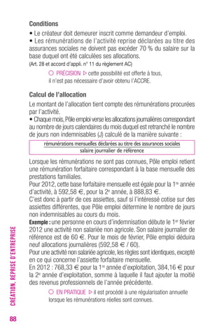 88 
Conditions 
• Le créateur doit demeurer inscrit comme demandeur d’emploi. 
• Les rémunérations de l’activité reprise déclarées au titre des 
assurances sociales ne doivent pas excéder 70 % du salaire sur la 
base duquel ont été calculées ses allocations. 
(Art. 28 et accord d’appli. n° 11 du règlement AC) 
PRÉCISION cette possibilité est offerte à tous, 
il n’est pas nécessaire d’avoir obtenu l’ACCRE. 
Calcul de l’allocation 
Le montant de l’allocation tient compte des rémunérations procurées 
par l’activité. 
• Chaque mois, Pôle emploi verse les allocations journalières correspondant 
au nombre de jours calendaires du mois duquel est retranché le nombre 
de jours non indemnisables (J) calculé de la manière suivante : 
rémunérations mensuelles déclarées au titre des assurances sociales 
salaire journalier de référence 
Lorsque les rémunérations ne sont pas connues, Pôle emploi retient 
une rémunération forfaitaire correspondant à la base mensuelle des 
prestations familiales. 
Pour 2012, cette base forfaitaire mensuelle est égale pour la 1re année 
d’activité, à 592,58 €, pour la 2e année, à 888,83 €. 
C’est donc à partir de ces assiettes, sauf si l’intéressé cotise sur des 
assiettes différentes, que Pôle emploi détermine le nombre de jours 
non indemnisables au cours du mois. 
Exemple : une personne en cours d’indemnisation débute le 1er février 
2012 une activité non salariée non agricole. Son salaire journalier de 
référence est de 60 €. Pour le mois de février, Pôle emploi déduira 
neuf allocations journalières (592,58 € / 60). 
Pour une activité non salariée agricole, les règles sont identiques, excepté 
en ce qui concerne l’assiette forfaitaire mensuelle. 
En 2012 : 768,33 € pour la 1re année d’exploitation, 384,16 € pour 
la 2e année d’exploitation, somme à laquelle il faut ajouter la moitié 
des revenus professionnels de l’année précédente. 
EN PRATIQUE il est procédé à une régularisation annuelle 
lorsque les rémunérations réelles sont connues. 
CRÉATION, REPRISE D’ENTREPRISE 
 