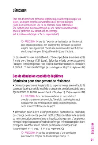 91 
Démission 
Sauf cas de démission présumée légitime expressément prévus par les 
textes, seules les personnes involontairement privées d’emploi 
(suite à un licenciement, une fin de contrat à durée déterminée, 
une rupture pour motif économique ou une rupture conventionnelle) 
peuvent prétendre aux allocations de chômage. 
(Art. 4 e) et accord d’appli. n° 14 du règlement AC) 
PRÉCISION lors de l’examen de la situation de l’intéressé, 
sont prises en compte, non seulement la démission du dernier 
emploi, mais également l’éventuelle démission de l’avant-dernier 
dès lors qu’il ne peut être justifié de 91 jours d’activité. 
En cas de démission, la situation du chômeur peut être examinée après 
4 mois de chômage (121 jours). Selon les efforts de reclassement, 
l’instance paritaire régionale peut décider d’attribuer ou non les allocations 
à partir du 5e mois de chômage. (Accord d’appli. n° 12 § 1er du règlement AC) 
Cas de démission considérés légitimes 
Démission pour changement de résidence 
• Démission pour suivre les parents ou la personne qui exerce l’autorité 
parentale (quel que soit le motif du changement de résidence) du jeune 
âgé de moins de 18 ans. (Accord d’appli. n° 14, chap. 1 § 1er a) du règlement AC) 
PRÉCISION la démission doit être en rapport direct 
avec le changement de domicile. Toutefois, la démission peut 
ne pas avoir lieu immédiatement après le déménagement, 
selon les circonstances de l’espèce. 
• Démission pour suivre le conjoint (époux, partenaire ou concubin) 
qui change de résidence pour un motif professionnel (activité salariée 
ou non) : mutation au sein d’une entreprise, changement d’employeur, 
reprise d’emploi après une période de chômage, création ou reprise d’une 
entreprise ou début d’une activité de travailleur indépendant. 
(Accord d’appli. n° 14, chap. 1 § 1er b) du règlement AC) 
PRÉCISION sur les conséquences d’une démission 
pour suivre le conjoint muté à l’étranger, voir p. 31. 
DÉMISSION 
 