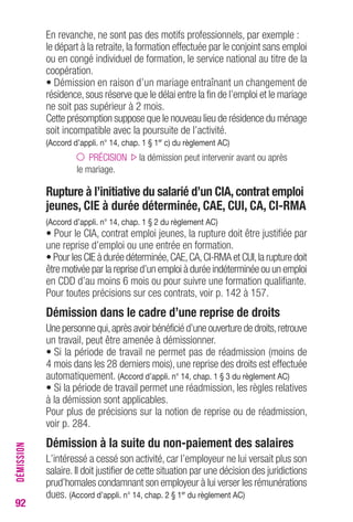 92 
En revanche, ne sont pas des motifs professionnels, par exemple : 
le départ à la retraite, la formation effectuée par le conjoint sans emploi 
ou en congé individuel de formation, le service national au titre de la 
coopération. 
• Démission en raison d’un mariage entraînant un changement de 
résidence, sous réserve que le délai entre la fin de l’emploi et le mariage 
ne soit pas supérieur à 2 mois. 
Cette présomption suppose que le nouveau lieu de résidence du ménage 
soit incompatible avec la poursuite de l’activité. 
(Accord d’appli. n° 14, chap. 1 § 1er c) du règlement AC) 
PRÉCISION la démission peut intervenir avant ou après 
le mariage. 
Rupture à l’initiative du salarié d’un CIA, contrat emploi 
jeunes, CIE à durée déterminée, CAE, CUI, CA, CI-RMA 
(Accord d’appli. n° 14, chap. 1 § 2 du règlement AC) 
• Pour le CIA, contrat emploi jeunes, la rupture doit être justifiée par 
une reprise d’emploi ou une entrée en formation. 
• Pour les CIE à durée déterminée, CAE, CA, CI-RMA et CUI, la rupture doit 
être motivée par la reprise d’un emploi à durée indéterminée ou un emploi 
en CDD d’au moins 6 mois ou pour suivre une formation qualifiante. 
Pour toutes précisions sur ces contrats, voir p. 142 à 157. 
Démission dans le cadre d’une reprise de droits 
Une personne qui, après avoir bénéficié d’une ouverture de droits, retrouve 
un travail, peut être amenée à démissionner. 
• Si la période de travail ne permet pas de réadmission (moins de 
4 mois dans les 28 derniers mois), une reprise des droits est effectuée 
automatiquement. (Accord d’appli. n° 14, chap. 1 § 3 du règlement AC) 
• Si la période de travail permet une réadmission, les règles relatives 
à la démission sont applicables. 
Pour plus de précisions sur la notion de reprise ou de réadmission, 
voir p. 284. 
Démission à la suite du non-paiement des salaires 
L’intéressé a cessé son activité, car l’employeur ne lui versait plus son 
salaire. Il doit justifier de cette situation par une décision des juridictions 
prud’homales condamnant son employeur à lui verser les rémunérations 
dues. (Accord d’appli. n° 14, chap. 2 § 1er du règlement AC) 
DÉMISSION 
 