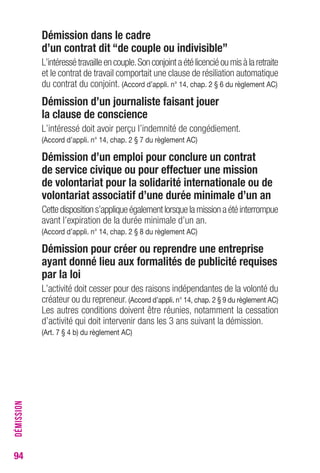 94 
Démission dans le cadre 
d’un contrat dit “de couple ou indivisible” 
L’intéressé travaille en couple. Son conjoint a été licencié ou mis à la retraite 
et le contrat de travail comportait une clause de résiliation automatique 
du contrat du conjoint. (Accord d’appli. n° 14, chap. 2 § 6 du règlement AC) 
Démission d’un journaliste faisant jouer 
la clause de conscience 
L’intéressé doit avoir perçu l’indemnité de congédiement. 
(Accord d’appli. n° 14, chap. 2 § 7 du règlement AC) 
Démission d’un emploi pour conclure un contrat 
de service civique ou pour effectuer une mission 
de volontariat pour la solidarité internationale ou de 
volontariat associatif d’une durée minimale d’un an 
Cette disposition s’applique également lorsque la mission a été interrompue 
avant l’expiration de la durée minimale d’un an. 
(Accord d’appli. n° 14, chap. 2 § 8 du règlement AC) 
Démission pour créer ou reprendre une entreprise 
ayant donné lieu aux formalités de publicité requises 
par la loi 
L’activité doit cesser pour des raisons indépendantes de la volonté du 
créateur ou du repreneur. (Accord d’appli. n° 14, chap. 2 § 9 du règlement AC) 
Les autres conditions doivent être réunies, notamment la cessation 
d’activité qui doit intervenir dans les 3 ans suivant la démission. 
(Art. 7 § 4 b) du règlement AC) 
DÉMISSION 
 