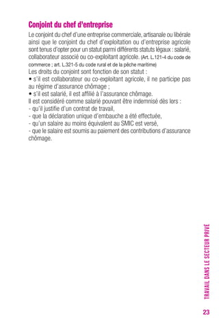 23 
Conjoint du chef d’entreprise 
Le conjoint du chef d’une entreprise commerciale, artisanale ou libérale 
ainsi que le conjoint du chef d’exploitation ou d’entreprise agricole 
sont tenus d’opter pour un statut parmi différents statuts légaux : salarié, 
collaborateur associé ou co-exploitant agricole. (Art. L.121-4 du code de 
commerce ; art. L.321-5 du code rural et de la pêche maritime) 
Les droits du conjoint sont fonction de son statut : 
• s’il est collaborateur ou co-exploitant agricole, il ne participe pas 
au régime d’assurance chômage ; 
• s’il est salarié, il est affilié à l’assurance chômage. 
Il est considéré comme salarié pouvant être indemnisé dès lors : 
- qu’il justifie d’un contrat de travail, 
- que la déclaration unique d’embauche a été effectuée, 
- qu’un salaire au moins équivalent au SMIC est versé, 
- que le salaire est soumis au paiement des contributions d’assurance 
chômage. 
TRAVAIL DANS LE SECTEUR PRIVÉ 
 
