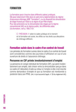 98 
Formation 
La formation peut s’inscrire dans différents cadres juridiques. 
Elle peut notamment l’être dans le cadre de la réglementation du régime 
d’assurance chômage (ARE “formation”), ou du dispositif de rémunération 
de stage financé par l’Etat ou la région et par Pôle emploi. 
Pour des précisions sur la rémunération des stages par le régime 
conventionnel (AC) ou le régime public, les différentes aides 
à la formation, voir p. 100 à 121. 
PRÉCISION selon le cadre juridique et le moment 
où la formation est suivie, les effets sur les droits aux allocations 
de chômage diffèrent. 
Formation suivie dans le cadre d’un contrat de travail 
Les périodes de formation suivies dans le cadre d’un contrat de travail 
sont considérées comme des journées d’affiliation en vue d’une 
ouverture de droits à l’assurance chômage. 
Personne en CIF privée involontairement d’emploi 
La personne en congé individuel de formation (CIF), qui perd involon-tairement 
son emploi, doit choisir entre la rémunération perçue dans 
ce cadre et l’allocation d’aide au retour à l’emploi si elle s’est inscrite 
comme demandeur d’emploi et que sa formation est mentionnée a 
posteriori dans son PPAE. (Art. 4 a) et accord d’appli. n° 20 du règlement AC) 
FORMATION 
 