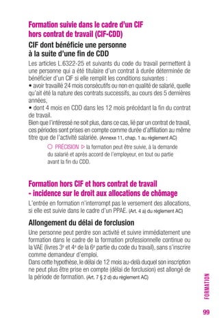 99 
Formation suivie dans le cadre d’un CIF 
hors contrat de travail (CIF-CDD) 
CIF dont bénéficie une personne 
à la suite d’une fin de CDD 
Les articles L.6322-25 et suivants du code du travail permettent à 
une personne qui a été titulaire d’un contrat à durée déterminée de 
bénéficier d’un CIF si elle remplit les conditions suivantes : 
• avoir travaillé 24 mois consécutifs ou non en qualité de salarié, quelle 
qu’ait été la nature des contrats successifs, au cours des 5 dernières 
années, 
• dont 4 mois en CDD dans les 12 mois précédant la fin du contrat 
de travail. 
Bien que l’intéressé ne soit plus, dans ce cas, lié par un contrat de travail, 
ces périodes sont prises en compte comme durée d’affiliation au même 
titre que de l’activité salariée. (Annexe 11, chap. 1 au règlement AC) 
PRÉCISION la formation peut être suivie, à la demande 
du salarié et après accord de l’employeur, en tout ou partie 
avant la fin du CDD. 
Formation hors CIF et hors contrat de travail 
- incidence sur le droit aux allocations de chômage 
L’entrée en formation n’interrompt pas le versement des allocations, 
si elle est suivie dans le cadre d’un PPAE. (Art. 4 a) du règlement AC) 
Allongement du délai de forclusion 
Une personne peut perdre son activité et suivre immédiatement une 
formation dans le cadre de la formation professionnelle continue ou 
la VAE (livres 3e et 4e de la 6e partie du code du travail), sans s’inscrire 
comme demandeur d’emploi. 
Dans cette hypothèse, le délai de 12 mois au-delà duquel son inscription 
ne peut plus être prise en compte (délai de forclusion) est allongé de 
la période de formation. (Art. 7 § 2 d) du règlement AC) 
FORMATION 
 