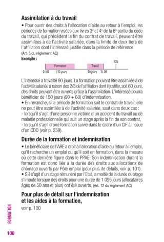 100 
Assimilation à du travail 
• Pour ouvrir des droits à l’allocation d’aide au retour à l’emploi, les 
périodes de formation visées aux livres 3e et 4e de la 6e partie du code 
du travail, qui précèdent la fin du contrat de travail, peuvent être 
assimilées à de l’activité salariée, dans la limite de deux tiers de 
l’affiliation dont l’intéressé justifie dans la période de référence. 
(Art. 3 du règlement AC) 
Exemple : 
L’intéressé a travaillé 90 jours. La formation pouvant être assimilée à de 
l’activité salariée à raison des 2/3 de l’affiliation dont il justifie, soit 60 jours, 
des droits peuvent être ouverts grâce à l’assimilation. L’intéressé pourra 
bénéficier de 150 jours (90 + 60) d’indemnisation. 
• En revanche, si la période de formation suit le contrat de travail, elle 
ne peut être assimilée à de l’activité salariée, sauf dans deux cas : 
- lorsqu’il s’agit d’une personne victime d’un accident du travail ou de 
maladie professionnelle qui suit un stage après la fin de son contrat, 
- lorsqu’il s’agit d’une formation suivie dans le cadre d’un CIF à l’issue 
d’un CDD (voir p. 259). 
Durée de la formation et indemnisation 
• Le bénéficiaire de l’ARE a droit à l’allocation d’aide au retour à l’emploi, 
qu’il recherche un emploi ou qu’il soit en formation, dans la mesure 
où cette dernière figure dans le PPAE. Son indemnisation durant la 
formation est donc liée à la durée des droits aux allocations de 
chômage ouverts par Pôle emploi (pour plus de détails, voir p. 101). 
• S’il s’agit d’un stage rémunéré par l’Etat, la moitié de la durée du stage 
s’impute lorsque des droits pour une durée de 1 095 jours (allocataires 
âgés de 50 ans et plus) ont été ouverts. (Art. 12 du règlement AC) 
Pour plus de détail sur l’indemnisation 
et les aides à la formation, 
voir p. 100 
FORMATION 
Formation 
01.01 
Travail 
120 jours 90 jours 31.08 
IDE 
 