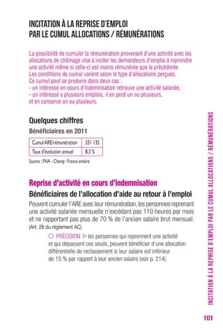 101 
Incitation à la reprise d’emploi 
par le cumul allocations / rémunérations 
La possibilité de cumuler la rémunération provenant d’une activité avec les 
allocations de chômage vise à inciter les demandeurs d’emploi à reprendre 
une activité même si celle-ci est moins rémunérée que la précédente. 
Les conditions de cumul varient selon le type d’allocations perçues. 
Ce cumul peut se produire dans deux cas : 
- un intéressé en cours d’indemnisation retrouve une activité salariée, 
- un intéressé a plusieurs emplois, il en perd un ou plusieurs, 
et en conserve un ou plusieurs. 
Quelques chiffres 
Bénéficiaires en 2011 
Cumul ARE/rémunération 551 135 
Taux d’évolution annuel 8,3 % 
Source : FNA - Champ : France entière 
Reprise d’activité en cours d’indemnisation 
Bénéficiaires de l’allocation d’aide au retour à l’emploi 
Peuvent cumuler l’ARE avec leur rémunération, les personnes reprenant 
une activité salariée mensuelle n’excédant pas 110 heures par mois 
et ne rapportant pas plus de 70 % de l’ancien salaire brut mensuel. 
(Art. 28 du règlement AC) 
PRÉCISION les personnes qui reprennent une activité 
et qui dépassent ces seuils, peuvent bénéficier d’une allocation 
différentielle de reclassement si leur salaire est inférieur 
de 15 % par rapport à leur ancien salaire (voir p. 214). 
INCITATION À LA REPRISE D’EMPLOI PAR LE CUMUL ALLOCATIONS / RÉMUNÉRATIONS 
 