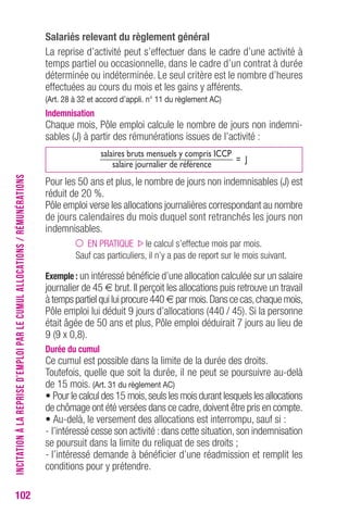102 
Salariés relevant du règlement général 
La reprise d’activité peut s’effectuer dans le cadre d’une activité à 
temps partiel ou occasionnelle, dans le cadre d’un contrat à durée 
déterminée ou indéterminée. Le seul critère est le nombre d’heures 
effectuées au cours du mois et les gains y afférents. 
(Art. 28 à 32 et accord d’appli. n° 11 du règlement AC) 
Indemnisation 
Chaque mois, Pôle emploi calcule le nombre de jours non indemni-sables 
(J) à partir des rémunérations issues de l’activité : 
salaires bruts mensuels y compris ICCP 
= J 
salaire journalier de référence 
Pour les 50 ans et plus, le nombre de jours non indemnisables (J) est 
réduit de 20 %. 
Pôle emploi verse les allocations journalières correspondant au nombre 
de jours calendaires du mois duquel sont retranchés les jours non 
indemnisables. 
EN PRATIQUE le calcul s’effectue mois par mois. 
Sauf cas particuliers, il n’y a pas de report sur le mois suivant. 
Exemple : un intéressé bénéficie d’une allocation calculée sur un salaire 
journalier de 45 € brut. Il perçoit les allocations puis retrouve un travail 
à temps partiel qui lui procure 440€ par mois. Dans ce cas, chaque mois, 
Pôle emploi lui déduit 9 jours d’allocations (440 / 45). Si la personne 
était âgée de 50 ans et plus, Pôle emploi déduirait 7 jours au lieu de 
9 (9 x 0,8). 
Durée du cumul 
Ce cumul est possible dans la limite de la durée des droits. 
Toutefois, quelle que soit la durée, il ne peut se poursuivre au-delà 
de 15 mois. (Art. 31 du règlement AC) 
• Pour le calcul des 15 mois, seuls les mois durant lesquels les allocations 
de chômage ont été versées dans ce cadre, doivent être pris en compte. 
• Au-delà, le versement des allocations est interrompu, sauf si : 
- l’intéressé cesse son activité : dans cette situation, son indemnisation 
se poursuit dans la limite du reliquat de ses droits ; 
- l’intéressé demande à bénéficier d’une réadmission et remplit les 
conditions pour y prétendre. 
INCITATION À LA REPRISE D’EMPLOI PAR LE CUMUL ALLOCATIONS / RÉMUNÉRATIONS 
 