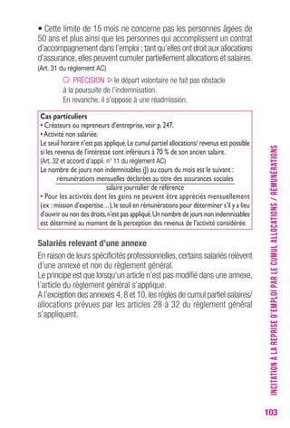 103 
• Cette limite de 15 mois ne concerne pas les personnes âgées de 
50 ans et plus ainsi que les personnes qui accomplissent un contrat 
d’accompagnement dans l’emploi ; tant qu’elles ont droit aux allocations 
d’assurance, elles peuvent cumuler partiellement allocations et salaires. 
(Art. 31 du règlement AC) 
PRÉCISION le départ volontaire ne fait pas obstacle 
à la poursuite de l’indemnisation. 
En revanche, il s’oppose à une réadmission. 
Cas particuliers 
• Créateurs ou repreneurs d’entreprise, voir p. 247. 
• Activité non salariée. 
Le seuil horaire n’est pas appliqué. Le cumul partiel allocations/ revenus est possible 
si les revenus de l’intéressé sont inférieurs à 70 % de son ancien salaire. 
(Art. 32 et accord d’appli. n° 11 du règlement AC) 
Le nombre de jours non indemnisables (J) au cours du mois est le suivant : 
rémunérations mensuelles déclarées au titre des assurances sociales 
salaire journalier de référence 
• Pour les activités dont les gains ne peuvent être appréciés mensuellement 
(ex : mission d’expertise…), le seuil en rémunérations pour déterminer s’il y a lieu 
d’ouvrir ou non des droits, n’est pas appliqué. Un nombre de jours non indemnisables 
est déterminé au moment de la perception des revenus de l’activité considérée. 
Salariés relevant d’une annexe 
En raison de leurs spécificités professionnelles, certains salariés relèvent 
d’une annexe et non du règlement général. 
Le principe est que lorsqu’un article n’est pas modifié dans une annexe, 
l’article du règlement général s’applique. 
A l’exception des annexes 4, 8 et 10, les règles de cumul partiel salaires/ 
allocations prévues par les articles 28 à 32 du règlement général 
s’appliquent. 
INCITATION À LA REPRISE D’EMPLOI PAR LE CUMUL ALLOCATIONS / RÉMUNÉRATIONS 
 