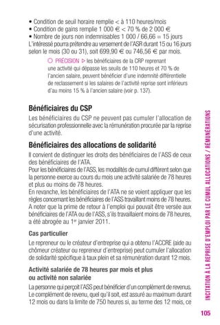105 
• Condition de seuil horaire remplie < à 110 heures/mois 
• Condition de gains remplie 1 000 € < 70 % de 2 000 € 
• Nombre de jours non indemnisables 1 000 / 66,66 = 15 jours 
L’intéressé pourra prétendre au versement de l’ASR durant 15 ou 16 jours 
selon le mois (30 ou 31), soit 699,90 € ou 746,56 € par mois. 
PRÉCISION les bénéficiaires de la CRP reprenant 
une activité qui dépasse les seuils de 110 heures et 70 % de 
l’ancien salaire, peuvent bénéficier d’une indemnité différentielle 
de reclassement si les salaires de l’activité reprise sont inférieurs 
d’au moins 15 % à l’ancien salaire (voir p. 137). 
Bénéficiaires du CSP 
Les bénéficiaires du CSP ne peuvent pas cumuler l’allocation de 
sécurisation professionnelle avec la rémunération procurée par la reprise 
d’une activité. 
Bénéficiaires des allocations de solidarité 
Il convient de distinguer les droits des bénéficiaires de l’ASS de ceux 
des bénéficiaires de l’ATA. 
Pour les bénéficiaires de l’ASS, les modalités de cumul diffèrent selon que 
la personne exerce au cours du mois une activité salariée de 78 heures 
et plus ou moins de 78 heures. 
En revanche, les bénéficiaires de l’ATA ne se voient appliquer que les 
règles concernant les bénéficiaires de l’ASS travaillant moins de 78 heures. 
A noter que la prime de retour à l’emploi qui pouvait être versée aux 
bénéficiaires de l’ATA ou de l’ASS, s’ils travaillaient moins de 78 heures, 
a été abrogée au 1er janvier 2011. 
Cas particulier 
Le repreneur ou le créateur d’entreprise qui a obtenu l’ACCRE (aide au 
chômeur créateur ou repreneur d’entreprise) peut cumuler l’allocation 
de solidarité spécifique à taux plein et sa rémunération durant 12 mois. 
Activité salariée de 78 heures par mois et plus 
ou activité non salariée 
La personne qui perçoit l’ASS peut bénéficier d’un complément de revenus. 
Le complément de revenu, quel qu’il soit, est assuré au maximum durant 
12 mois ou dans la limite de 750 heures si, au terme des 12 mois, ce 
INCITATION À LA REPRISE D’EMPLOI PAR LE CUMUL ALLOCATIONS / RÉMUNÉRATIONS 
 