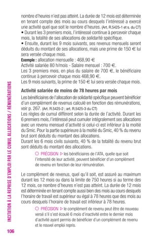 106 
nombre d’heures n’est pas atteint. La durée de 12 mois est déterminée 
en tenant compte des mois au cours desquels l’intéressé a exercé 
une activité quel que soit le nombre d’heures. (Art. R.5425-1 et s. du CT) 
• Durant les 3 premiers mois, l’intéressé continue à percevoir chaque 
mois, la totalité de ses allocations de solidarité spécifique. 
• Ensuite, durant les 9 mois suivants, ses revenus mensuels seront 
déduits du montant de ses allocations, mais une prime de 150 € lui 
sera versée chaque mois. 
Exemple : allocation mensuelle : 468,90 € 
Activité salariée 80 h/mois - Salaire mensuel : 700 €. 
Les 3 premiers mois, en plus du salaire de 700 €, le bénéficiaire 
continue à percevoir chaque mois 468,90 €. 
Les 9 mois suivants, la prime de 150 € lui sera versée chaque mois. 
Activité salariée de moins de 78 heures par mois 
Les bénéficiaires de l’allocation de solidarité spécifique peuvent bénéficier 
d’un complément de revenus calculé en fonction des rémunérations, 
voir p. 267. (Art. R.5425-2 ; art. R.5425-3 du CT) 
Les règles de cumul diffèrent selon la durée de l’activité. Durant les 
6 premiers mois, l’intéressé peut cumuler intégralement ses allocations 
avec un revenu mensuel d’activité si celui-ci est inférieur à la moitié 
du Smic. Pour la partie supérieure à la moitié du Smic, 40 % du revenu 
brut sont déduits du montant des allocations. 
Durant les 6 mois civils suivants, 40 % de la totalité du revenu brut 
sont déduits du montant des allocations. 
PRÉCISION les bénéficiaires de l’ATA, quelle que soit 
l’intensité de leur activité, peuvent bénéficier d’un complément 
de revenu en fonction de leur rémunération. 
Le complément de revenus, quel qu’il soit, est assuré au maximum 
durant les 12 mois ou dans la limite de 750 heures si au terme des 
12 mois, ce nombre d’heures n’est pas atteint. La durée de 12 mois 
est déterminée en tenant compte aussi bien des mois au cours desquels 
l’horaire de travail est supérieur ou égal à 78 heures que des mois au 
cours desquels l’horaire de travail est inférieur à 78 heures. 
PRÉCISION le complément de revenu peut être de nouveau 
versé s’il s’est écoulé 6 mois d’inactivité entre le dernier mois 
d’activité ayant permis de bénéficier d’un complément de revenu 
et le nouvel emploi repris. 
INCITATION À LA REPRISE D’EMPLOI PAR LE CUMUL ALLOCATIONS / RÉMUNÉRATIONS 
 