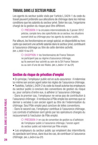 24 
Travail dans le secteur public 
Les agents du secteur public visés par l’article L.5424-1 du code du 
travail peuvent prétendre aux allocations de chômage dans les mêmes 
conditions que les salariés du secteur privé. Selon les cas, l’organisme 
chargé de la gestion du risque peut être différent. 
PRÉCISION la circulaire interministérielle du 3 janvier 2012 
précise, compte tenu des spécificités de ce secteur, les situations 
ouvrant droit au chômage pour les agents du secteur public. 
Par ailleurs, les fonctionnaires en congé spécial, en disponibilité ou hors 
cadre qui exercent une activité salariée dans le secteur privé, contribuent 
à l’assurance chômage au titre de cette dernière activité. 
(Art. L.5422-13 du cT) 
EXCEPTION les fonctionnaires de France Telecom 
ne participent pas au régime d’assurance chômage, 
qu’ils exercent leur activité au sein de la SA France Telecom 
ou au sein d’une de ses filiales. (Art. L.5424-1 5° du cT) 
Gestion du risque de privation d’emploi 
• En principe, l’employeur public est en auto-assurance : il indemnise 
lui-même son ancien agent selon les règles de l’assurance chômage. 
• Toutefois, l’article L.5424-2 du code du travail autorise les employeurs 
du secteur public à conclure des conventions de gestion du risque 
ou, pour certains d’entre eux, à adhérer à l’assurance chômage. 
- Dans le premier cas, l’employeur ne verse pas de contribution à 
l’assurance chômage : il rembourse à Pôle emploi les sommes que ce 
dernier a versées à son ancien agent au titre de l’indemnisation du 
chômage. Seul Pôle emploi peut conclure de telles conventions. 
- Dans le second cas, l’employeur contribue à l’assurance chômage. 
Les contrats d’adhésion sont gérés par les opérateurs chargés du 
recouvrement à l’exclusion de Pôle emploi. 
PRÉCISION en cas de convention de gestion ou d’adhésion 
de l’employeur public à l’assurance chômage, l’ancien agent 
du secteur public est indemnisé par Pôle emploi. 
• Les employeurs du secteur public qui emploient des intermittents 
du spectacle sont tenus, dans tous les cas, de contribuer à l’assurance 
chômage. (Art. L.5424-3 du cT) 
TRAVAIL DANS LE SECTEUR PUBLIC 
 