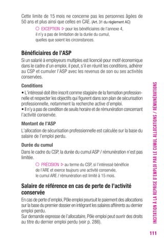 111 
Cette limite de 15 mois ne concerne pas les personnes âgées de 
50 ans et plus ainsi que celles en CAE. (Art. 31 du règlement AC) 
EXCEPTION pour les bénéficiaires de l’annexe 4, 
il n’y a pas de limitation de la durée du cumul, 
quelles que soient les circonstances. 
Bénéficiaires de l’ASP 
Si un salarié à employeurs multiples est licencié pour motif économique 
dans le cadre d’un emploi, il peut, s’il en réunit les conditions, adhérer 
au CSP et cumuler l’ASP avec les revenus de son ou ses activités 
conservées. 
Conditions 
• L’intéressé doit être inscrit comme stagiaire de la formation profession-nelle 
et respecter les objectifs qui figurent dans son plan de sécurisation 
professionnelle, notamment la recherche active d’emploi. 
• Il n’y a pas de condition de seuils horaire et de rémunération concernant 
l’activité conservée. 
Montant de l’ASP 
L’allocation de sécurisation professionnelle est calculée sur la base du 
salaire de l’emploi perdu. 
Durée du cumul 
Dans le cadre du CSP, la durée du cumul ASP / rémunération n’est pas 
limitée. 
PRÉCISION au terme du CSP, si l’intéressé bénéficie 
de l’ARE et exerce toujours une activité conservée, 
le cumul ARE / rémunération est limité à 15 mois. 
Salaire de référence en cas de perte de l’activité 
conservée 
En cas de perte d’emploi, Pôle emploi poursuit le paiement des allocations 
sur la base du premier dossier en intégrant les salaires afférents au dernier 
emploi perdu. 
Sur demande expresse de l’allocataire, Pôle emploi peut ouvrir des droits 
au titre du dernier emploi perdu (voir p. 286). 
INCITATION À LA REPRISE D’EMPLOI PAR LE CUMUL ALLOCATIONS / RÉMUNÉRATIONS 
 