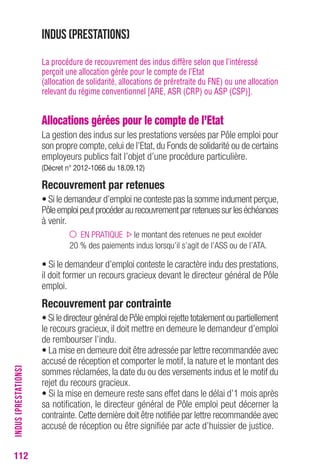 112 
Indus (prestations) 
La procédure de recouvrement des indus diffère selon que l’intéressé 
perçoit une allocation gérée pour le compte de l’Etat 
(allocation de solidarité, allocations de préretraite du FNE) ou une allocation 
relevant du régime conventionnel [ARE, ASR (CRP) ou ASP (CSP)]. 
Allocations gérées pour le compte de l’Etat 
La gestion des indus sur les prestations versées par Pôle emploi pour 
son propre compte, celui de l’Etat, du Fonds de solidarité ou de certains 
employeurs publics fait l’objet d’une procédure particulière. 
(Décret n° 2012-1066 du 18.09.12) 
Recouvrement par retenues 
• Si le demandeur d’emploi ne conteste pas la somme indument perçue, 
Pôle emploi peut procéder au recouvrement par retenues sur les échéances 
à venir. 
EN PRATIQUE le montant des retenues ne peut excéder 
20 % des paiements indus lorsqu’il s’agit de l’ASS ou de l’ATA. 
• Si le demandeur d’emploi conteste le caractère indu des prestations, 
il doit former un recours gracieux devant le directeur général de Pôle 
emploi. 
Recouvrement par contrainte 
• Si le directeur général de Pôle emploi rejette totalement ou partiellement 
le recours gracieux, il doit mettre en demeure le demandeur d’emploi 
de rembourser l’indu. 
• La mise en demeure doit être adressée par lettre recommandée avec 
accusé de réception et comporter le motif, la nature et le montant des 
sommes réclamées, la date du ou des versements indus et le motif du 
rejet du recours gracieux. 
• Si la mise en demeure reste sans effet dans le délai d’1 mois après 
sa notification, le directeur général de Pôle emploi peut décerner la 
contrainte. Cette dernière doit être notifiée par lettre recommandée avec 
accusé de réception ou être signifiée par acte d’huissier de justice. 
INDUS (PRESTATIONS) 
 