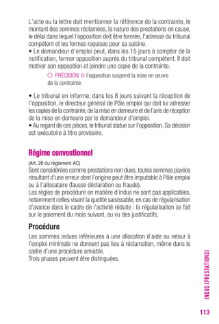 113 
L’acte ou la lettre doit mentionner la référence de la contrainte, le 
montant des sommes réclamées, la nature des prestations en cause, 
le délai dans lequel l'opposition doit être formée, l'adresse du tribunal 
compétent et les formes requises pour sa saisine. 
• Le demandeur d’emploi peut, dans les 15 jours à compter de la 
notification, former opposition auprès du tribunal compétent. Il doit 
motiver son opposition et joindre une copie de la contrainte. 
PRÉCISION l’opposition suspend la mise en oeuvre 
de la contrainte. 
• Le tribunal en informe, dans les 8 jours suivant la réception de 
l’opposition, le directeur général de Pôle emploi qui doit lui adresser 
les copies de la contrainte, de la mise en demeure et de l’avis de réception 
de la mise en demeure par le demandeur d’emploi. 
• Au regard de ces pièces, le tribunal statue sur l’opposition. Sa décision 
est exécutoire à titre provisoire. 
Régime conventionnel 
(Art. 26 du règlement AC) 
Sont considérées comme prestations non dues, toutes sommes payées 
résultant d’une erreur dont l’origine peut être imputable à Pôle emploi 
ou à l’allocataire (fausse déclaration ou fraude). 
Les règles de procédure en matière d’indus ne sont pas applicables, 
notamment celles visant la quotité saisissable, en cas de régularisation 
d’avance dans le cadre de l’activité réduite : la régularisation se fait 
sur le paiement du mois suivant, au vu des justificatifs. 
Procédure 
Les sommes indues inférieures à une allocation d’aide au retour à 
l’emploi minimale ne donnent pas lieu à réclamation, même dans le 
cadre d’une procédure amiable. 
Trois phases peuvent être distinguées. 
INDUS (PRESTATIONS) 
 