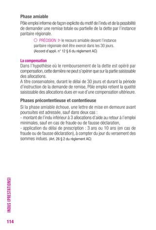 114 
Phase amiable 
Pôle emploi informe de façon explicite du motif de l’indu et de la possibilité 
de demander une remise totale ou partielle de la dette par l’instance 
paritaire régionale. 
PRÉCISION le recours amiable devant l’instance 
paritaire régionale doit être exercé dans les 30 jours. 
(Accord d’appli. n° 12 § 6 du règlement AC) 
La compensation 
Dans l’hypothèse où le remboursement de la dette est opéré par 
compensation, cette dernière ne peut s’opérer que sur la partie saisissable 
des allocations. 
A titre conservatoire, durant le délai de 30 jours et durant la période 
d’instruction de la demande de remise, Pôle emploi retient la quotité 
saisissable des allocations dues en vue d’une compensation ultérieure. 
Phases précontentieuse et contentieuse 
Si la phase amiable échoue, une lettre de mise en demeure avant 
poursuites est adressée, sauf dans deux cas : 
- montant de l’indu inférieur à 3 allocations d’aide au retour à l’emploi 
minimales, sauf en cas de fraude ou de fausse déclaration, 
- application du délai de prescription : 3 ans ou 10 ans (en cas de 
fraude ou de fausse déclaration), à compter du jour du versement des 
sommes indues. (Art. 26 § 2 du règlement AC) 
INDUS (PRESTATIONS) 
 