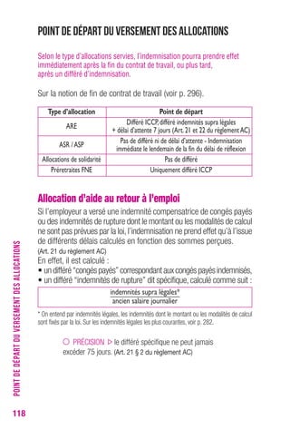 Point de départ du versement des allocations 
Selon le type d’allocations servies, l’indemnisation pourra prendre effet 
immédiatement après la fin du contrat de travail, ou plus tard, 
après un différé d’indemnisation. 
Sur la notion de fin de contrat de travail (voir p. 296). 
Type d’allocation Point de départ 
Différé ICCP, différé indemnités supra légales 
ARE 
+ délai d’attente 7 jours (Art. 21 et 22 du règlement AC) 
Pas de différé ni de délai d’attente - Indemnisation 
ASR / ASP 
immédiate le lendemain de la fin du délai de réflexion 
Allocations de solidarité Pas de différé 
Préretraites FNE Uniquement différé ICCP 
Allocation d’aide au retour à l’emploi 
Si l’employeur a versé une indemnité compensatrice de congés payés 
ou des indemnités de rupture dont le montant ou les modalités de calcul 
ne sont pas prévues par la loi, l’indemnisation ne prend effet qu’à l’issue 
de différents délais calculés en fonction des sommes perçues. 
(Art. 21 du règlement AC) 
En effet, il est calculé : 
• un différé “congés payés” correspondant aux congés payés indemnisés, 
• un différé “indemnités de rupture” dit spécifique, calculé comme suit : 
indemnités supra légales* 
ancien salaire journalier 
* On entend par indemnités légales, les indemnités dont le montant ou les modalités de calcul 
sont fixés par la loi. Sur les indemnités légales les plus courantes, voir p. 282. 
PRÉCISION le différé spécifique ne peut jamais 
excéder 75 jours. (Art. 21 § 2 du règlement AC) 
118POINT DE DÉPART DU VERSEMENT DES ALLOCATIONS 
 