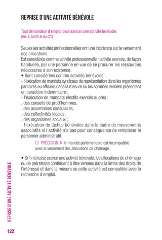122REPRISE D’UNE ACTIVITÉ BÉNÉVOLE 
Reprise d’une activité bénévole 
Tout demandeur d’emploi peut exercer une activité bénévole. 
(Art. L.5425-8 du CT) 
Seules les activités professionnelles ont une incidence sur le versement 
des allocations. 
Est considérée comme activité professionnelle l’activité exercée, de façon 
habituelle, par une personne en vue de se procurer les ressources 
nécessaires à son existence. 
• Sont considérées comme activités bénévoles : 
- l’exécution de mandats syndicaux de représentation dans les organismes 
paritaires ou officiels dans la mesure où les sommes versées présentent 
un caractère indemnitaire ; 
- l’exécution de mandats électifs exercés auprès : 
. des conseils de prud’hommes, 
. des assemblées consulaires, 
. des collectivités locales, 
. des organismes sociaux ; 
- l’exécution de tâches bénévoles dans le cadre de mouvements 
associatifs si l’activité n’a pas pour conséquence de remplacer le 
personnel administratif. 
PRÉCISION le mandat parlementaire est incompatible 
avec le versement des allocations de chômage. 
• Si l’intéressé exerce une activité bénévole, les allocations de chômage 
ou de préretraite continuent à être versées dans la limite des droits de 
l’intéressé et dans la mesure où cette activité est compatible avec la 
recherche d’emploi. 
 