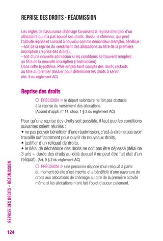 Reprise des droits - Réadmission 
Les règles de l’assurance chômage favorisent la reprise d’emploi d’un 
allocataire qui n’a pas épuisé ses droits. Aussi, le chômeur, qui perd 
l’activité reprise et s’inscrit à nouveau comme demandeur d’emploi, bénéficie : 
- soit de la reprise du versement des allocations au titre de la première 
inscription (reprise des droits), 
- soit d’une nouvelle admission si les conditions se trouvent remplies 
au titre de la nouvelle inscription (réadmission). 
Dans cette hypothèse, Pôle emploi tient compte des droits restants 
au titre du premier dossier pour déterminer les droits à servir. 
(Art. 9 du règlement AC) 
Reprise des droits 
PRÉCISION le départ volontaire ne fait pas obstacle 
à la reprise du versement des allocations. 
(Accord d’appli. n° 14, chap. 1 § 3 du règlement AC) 
Pour qu’une reprise des droits soit possible, il faut que les conditions 
suivantes soient réunies : 
• ne pas pouvoir bénéficier d’une réadmission, c’est-à-dire ne pas avoir 
travaillé suffisamment pour ouvrir de nouveaux droits, 
• justifier d’un reliquat de droits, 
• le délai de déchéance des droits ne doit pas être dépassé (délai de 
3 ans + durée des droits au-delà duquel il ne peut être fait état d’un 
reliquat). (Art. 9 § 2 du règlement AC) 
PRÉCISION une personne dispose d’un reliquat à partir 
du moment où elle s’est inscrite et a bénéficié d’une ouverture de 
droits aux allocations de chômage au titre de la première activité 
même si les allocations n’ont fait l’objet d’aucun paiement. 
124REPRISE DES DROITS - RÉADMISSION 
 