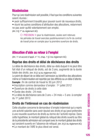 REPRISE DES DROITS - RÉADMISSION 
125 
Réadmission 
Pour qu’une réadmission soit possible, il faut que les conditions suivantes 
soient réunies : 
• avoir suffisamment travaillé pour pouvoir ouvrir de nouveaux droits, 
• réunir les autres conditions d’attribution des allocations, notamment 
ne pas avoir quitté volontairement son emploi. 
(Art. 9 § 1er du règlement AC) 
PRÉCISION pour la réadmission, seules sont retenues 
les périodes de travail exercées postérieurement à la fin du contrat 
de travail prise en compte pour la première ouverture de droits. 
Allocation d’aide au retour à l’emploi 
(Art. 11 et accord d’appli. n° 14, chap. 1 § 3 du règlement AC) 
Reprise des droits et délai de déchéance des droits 
Le délai de déchéance des droits, délai au-delà duquel il ne peut être 
fait état d’un reliquat de droits, est de 3 ans, augmenté de la durée 
totale des droits. (Art. 9 § 2 a) du règlement AC) 
Le point de départ de ce délai est l’admission au bénéfice des allocations 
même si l’indemnisation est reportée par des différés ou un délai d’attente. 
Exemple : fin de contrat de travail le 30 juin 2012 
• Inscription comme demandeur d’emploi : 1er juillet 2012 
• Ouverture de droits à cette date 
• Durée des droits : 24 mois 
• Le délai de déchéance sera de 3 ans + 24 mois = 5 ans à compter 
du 1er juillet 2012. 
Droits de l’intéressé en cas de réadmission 
Cette situation concerne le demandeur d’emploi indemnisé qui a repris 
une activité salariée sans avoir épuisé ses droits et qui peut prétendre 
à une nouvelle ouverture de droits au terme de l’activité reprise. Dans 
cette hypothèse, le montant global du reliquat des droits ouverts au titre 
de la précédente admission est comparé avec le montant global des droits 
qui seraient ouverts en l’absence de reliquat. (Art. 9 § 3 du règlement AC) 
• Le montant de l’ARE le plus élevé est versé. 
 