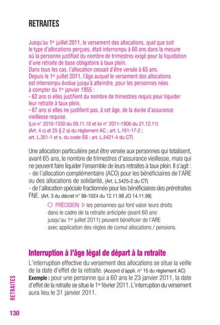 Retraites 
Jusqu’au 1er juillet 2011, le versement des allocations, quel que soit 
le type d’allocations perçues, était interrompu à 60 ans dans la mesure 
où la personne justifiait du nombre de trimestres exigé pour la liquidation 
d’une retraite de base obligatoire à taux plein. 
Dans tous les cas, l’allocation cessait d’être versée à 65 ans. 
Depuis le 1er juillet 2011, l’âge auquel le versement des allocations 
est interrompu évolue jusqu’à atteindre, pour les personnes nées 
à compter du 1er janvier 1955 : 
- 62 ans si elles justifient du nombre de trimestres requis pour liquider 
leur retraite à taux plein, 
- 67 ans si elles ne justifient pas, à cet âge, de la durée d’assurance 
vieillesse requise. 
(Loi n° 2010-1330 du 09.11.10 et loi n° 2011-1906 du 21.12.11) 
(Art. 4 c) et 25 § 2 a) du règlement AC ; art. L.161-17-2 ; 
art. L.351-1 et s. du code SS ; art. L.5421-4 du CT) 
Une allocation particulière peut être versée aux personnes qui totalisent, 
avant 65 ans, le nombre de trimestres d’assurance vieillesse, mais qui 
ne peuvent faire liquider l’ensemble de leurs retraites à taux plein. Il s’agit : 
- de l’allocation complémentaire (ACO) pour les bénéficiaires de l’ARE 
ou des allocations de solidarité, (Art. L.5425-2 du CT) 
- de l’allocation spéciale fractionnée pour les bénéficiaires des préretraites 
FNE. (Art. 3 du décret n° 98-1024 du 12.11.98 JO 14.11.98) 
PRÉCISION les personnes qui font valoir leurs droits 
dans le cadre de la retraite anticipée (avant 60 ans 
jusqu’au 1er juillet 2011) peuvent bénéficier de l’ARE 
avec application des règles de cumul allocations / pensions. 
Interruption à l’âge légal de départ à la retraite 
L’interruption effective du versement des allocations se situe la veille 
de la date d’effet de la retraite. (Accord d’appli. n° 15 du règlement AC) 
Exemple : pour une personne qui a 60 ans le 23 janvier 2011, la date 
d’effet de la retraite se situe le 1er février 2011. L’interruption du versement 
aura lieu le 31 janvier 2011. 
130RETRAITES 
 