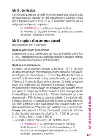 RUPTURE DU CONTRAT DE TRAVAIL 
137 
Motif : démission 
Le chômage qui résulte de la démission est en principe volontaire. La 
démission n’ouvre donc pas de droit aux allocations, sauf cas prévus 
par le règlement (voir p. 251). La loi, la convention collective ou les 
usages peuvent prévoir un préavis. 
EN PRATIQUE pour déterminer le point de départ 
du versement de l’allocation, il convient de se référer aux mentions 
portées sur l’attestation d’employeur. 
Motif : rupture d’un commun accord 
Deux situations sont à distinguer. 
Rupture pour motif économique 
La rupture qui se situe dans le cadre des ruptures énoncées par l’article 
L.1233-1 du code du travail ouvre droit aux allocations, les règles relatives 
au licenciement économique sont applicables. 
Rupture conventionnelle 
La rupture qui se situe dans le cadre de l’article L.1237-11 du code 
du travail résulte d’une convention signée par l’employeur et le salarié, 
homologuée par l’administration. La convention définit notamment le 
montant de l’indemnité de rupture conventionnelle qui ne peut être 
inférieure à l’indemnité légale de licenciement. Ce mode de rupture 
ouvre droit au bénéfice des allocations d'assurance chômage. 
Pour déterminer le point de départ des allocations, les indemnités doivent 
être prises en compte après déduction de la somme correspondant à 
l'indemnité légale de licenciement : IL = 1/5e de mois de salaire par année 
d'ancienneté + 2/15e de mois de salaire au-delà de 10 ans d'ancienneté. 
Le salaire à prendre en considération pour le calcul de cette indemnité 
est, selon la formule la plus avantageuse pour le salarié, soit le 1/12e 
de la rémunération des 12 derniers mois, soit le tiers des 3 derniers mois. 
Exemple : une personne a 12 ans d'ancienneté ; salaire de référence 
le plus favorable retenu pour le calcul de l'IL : 1 500 € par mois 
IL = 1/5e de 1 500 x 12, soit 3 600 € 
+ 2/15e de 1 500 x 2, soit 400 €, soit au total 4 000 € 
EN PRATIQUE les différés d'indemnisation et le délai 
d'attente courent à compter du lendemain de la date de fin 
de contrat (ce qui correspond à la fin de la période d'emploi) 
portée sur l'attestation d'employeur. 
 