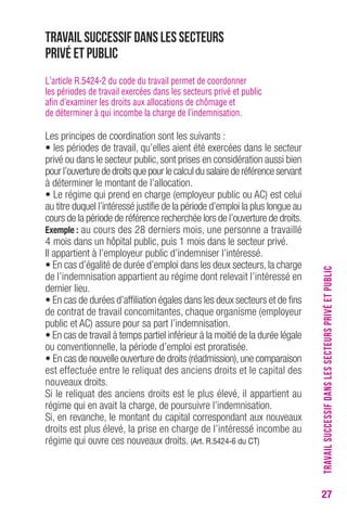 27 
Travail successif dans les secteurs 
privé et public 
L’article R.5424-2 du code du travail permet de coordonner 
les périodes de travail exercées dans les secteurs privé et public 
afin d’examiner les droits aux allocations de chômage et 
de déterminer à qui incombe la charge de l’indemnisation. 
Les principes de coordination sont les suivants : 
• les périodes de travail, qu’elles aient été exercées dans le secteur 
privé ou dans le secteur public, sont prises en considération aussi bien 
pour l’ouverture de droits que pour le calcul du salaire de référence servant 
à déterminer le montant de l’allocation. 
• Le régime qui prend en charge (employeur public ou AC) est celui 
au titre duquel l’intéressé justifie de la période d’emploi la plus longue au 
cours de la période de référence recherchée lors de l’ouverture de droits. 
exemple : au cours des 28 derniers mois, une personne a travaillé 
4 mois dans un hôpital public, puis 1 mois dans le secteur privé. 
Il appartient à l’employeur public d’indemniser l’intéressé. 
• En cas d’égalité de durée d’emploi dans les deux secteurs, la charge 
de l’indemnisation appartient au régime dont relevait l’intéressé en 
dernier lieu. 
• En cas de durées d’affiliation égales dans les deux secteurs et de fins 
de contrat de travail concomitantes, chaque organisme (employeur 
public et AC) assure pour sa part l’indemnisation. 
• En cas de travail à temps partiel inférieur à la moitié de la durée légale 
ou conventionnelle, la période d’emploi est proratisée. 
• En cas de nouvelle ouverture de droits (réadmission), une comparaison 
est effectuée entre le reliquat des anciens droits et le capital des 
nouveaux droits. 
Si le reliquat des anciens droits est le plus élevé, il appartient au 
régime qui en avait la charge, de poursuivre l’indemnisation. 
Si, en revanche, le montant du capital correspondant aux nouveaux 
droits est plus élevé, la prise en charge de l’intéressé incombe au 
régime qui ouvre ces nouveaux droits. (Art. r.5424-6 du cT) 
TRAVAIL SUCCESSIF DANS LES SECTEURS PRIVÉ ET PUBLIC 
 