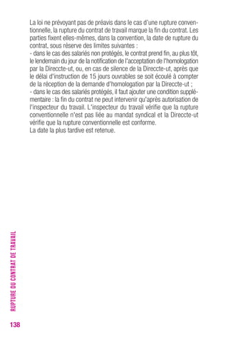 La loi ne prévoyant pas de préavis dans le cas d’une rupture conven-tionnelle, 
la rupture du contrat de travail marque la fin du contrat. Les 
parties fixent elles-mêmes, dans la convention, la date de rupture du 
contrat, sous réserve des limites suivantes : 
- dans le cas des salariés non protégés, le contrat prend fin, au plus tôt, 
le lendemain du jour de la notification de l'acceptation de l'homologation 
par la Direccte-ut, ou, en cas de silence de la Direccte-ut, après que 
le délai d'instruction de 15 jours ouvrables se soit écoulé à compter 
de la réception de la demande d'homologation par la Direccte-ut ; 
- dans le cas des salariés protégés, il faut ajouter une condition supplé-mentaire 
: la fin du contrat ne peut intervenir qu'après autorisation de 
l'inspecteur du travail. L'inspecteur du travail vérifie que la rupture 
conventionnelle n'est pas liée au mandat syndical et la Direccte-ut 
vérifie que la rupture conventionnelle est conforme. 
La date la plus tardive est retenue. 
138RUPTURE DU CONTRAT DE TRAVAIL 
 