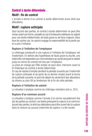 RUPTURE DU CONTRAT DE TRAVAIL 
139 
Contrat à durée déterminée 
Motif : fin de contrat 
L’arrivée à terme d’un contrat à durée déterminée ouvre droit aux 
allocations. 
Motif : rupture anticipée 
Sauf accord des parties, le contrat à durée déterminée ne peut être 
rompu avant son terme, excepté en cas d’embauche extérieure du salarié 
pour une durée indéterminée, de faute grave ou de force majeure. Dans 
tous les autres cas, la rupture engage la responsabilité de la partie qui 
en a pris l’initiative. 
Rupture à l’initiative de l’employeur 
Le chômage consécutif à une rupture à l’initiative de l’employeur est 
involontaire. En dehors des hypothèses de faute grave ou lourde, une 
indemnité correspondant aux rémunérations qu’aurait perçues le salarié 
jusqu’au terme du contrat est due par l’employeur. 
La prise en charge par Pôle emploi ne peut donc intervenir avant la 
fin théorique du contrat à durée déterminée. 
En cas de reprise d’emploi pendant la période couverte par l’indemnité 
de rupture anticipée et de perte de ce dernier emploi avant le terme 
de la période couverte, le point de départ du versement des allocations 
se situera au plus tôt au lendemain de la fin de cette période. 
Rupture à l’initiative du salarié 
La situation s’analyse comme du chômage volontaire (voir p. 251). 
Rupture d’un commun accord 
La situation s’analyse comme l’arrivée d’un terme nouvellement fixé 
par les parties au contrat. Les textes prévoyant la rupture d’un commun 
accord des parties, le droit aux allocations peut être ouvert dès la rupture 
dans la mesure où aucune indemnité de rupture n’a été versée. 
 