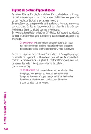 Rupture du contrat d’apprentissage 
Passé un délai de 2 mois, la résiliation d’un contrat d’apprentissage 
ne peut intervenir que sur accord exprès et bilatéral des cosignataires 
ou par résolution judiciaire. (Art. L.6222-18 du CT) 
En conséquence, la rupture du contrat d’apprentissage, intervenue 
par accord exprès des parties, ouvre droit aux allocations de chômage, 
le chômage étant considéré comme involontaire. 
En revanche, la résiliation unilatérale à l’initiative de l’apprenti est réputée 
être du chômage volontaire et ne donne pas droit aux allocations de 
chômage. 
EXCEPTION l’apprenti qui rompt son contrat en raison 
de l’obtention de son diplôme peut prétendre aux allocations 
de chômage s’il en a informé l’employeur 2 mois auparavant. 
En cas de risque sérieux d’atteinte à la santé ou à l’intégrité physique 
ou morale de l’apprenti, la Direccte-ut peut refuser la poursuite du 
contrat. Ce refus entraîne la rupture du contrat et l’employeur est tenu 
de verser des indemnités jusqu’au terme de celui-ci. 
(Art. L.6225-5 du CT) 
EN PRATIQUE il convient de se reporter à l’attestation 
d’employeur ou, à défaut, au formulaire de notification 
de rupture du contrat d’apprentissage validé par la chambre 
de métiers et signé des deux parties, pour déterminer 
le point de départ du versement. 
140RUPTURE DU CONTRAT DE TRAVAIL 
 