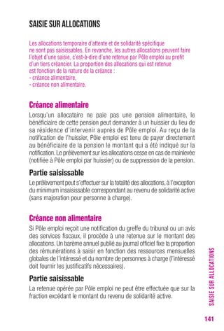 SAISIE SUR ALLOCATIONS 
141 
Saisie sur allocations 
Les allocations temporaire d’attente et de solidarité spécifique 
ne sont pas saisissables. En revanche, les autres allocations peuvent faire 
l’objet d’une saisie, c’est-à-dire d’une retenue par Pôle emploi au profit 
d’un tiers créancier. La proportion des allocations qui est retenue 
est fonction de la nature de la créance : 
- créance alimentaire, 
- créance non alimentaire. 
Créance alimentaire 
Lorsqu’un allocataire ne paie pas une pension alimentaire, le 
bénéficiaire de cette pension peut demander à un huissier du lieu de 
sa résidence d’intervenir auprès de Pôle emploi. Au reçu de la 
notification de l’huissier, Pôle emploi est tenu de payer directement 
au bénéficiaire de la pension le montant qui a été indiqué sur la 
notification. Le prélèvement sur les allocations cesse en cas de mainlevée 
(notifiée à Pôle emploi par huissier) ou de suppression de la pension. 
Partie saisissable 
Le prélèvement peut s’effectuer sur la totalité des allocations, à l’exception 
du minimum insaisissable correspondant au revenu de solidarité active 
(sans majoration pour personne à charge). 
Créance non alimentaire 
Si Pôle emploi reçoit une notification du greffe du tribunal ou un avis 
des services fiscaux, il procède à une retenue sur le montant des 
allocations. Un barème annuel publié au journal officiel fixe la proportion 
des rémunérations à saisir en fonction des ressources mensuelles 
globales de l’intéressé et du nombre de personnes à charge (l’intéressé 
doit fournir les justificatifs nécessaires). 
Partie saisissable 
La retenue opérée par Pôle emploi ne peut être effectuée que sur la 
fraction excédant le montant du revenu de solidarité active. 
 