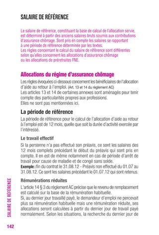 Salaire de référence 
Le salaire de référence, constituant la base de calcul de l’allocation servie, 
est déterminé à partir des anciens salaires bruts soumis aux contributions 
d’assurance chômage. Sont pris en compte les salaires se rapportant 
à une période de référence déterminée par les textes. 
Les règles concernant le calcul du salaire de référence sont différentes 
selon qu’elles concernent les allocations d’assurance chômage 
ou les allocations de préretraites FNE. 
Allocations du régime d’assurance chômage 
Les règles évoquées ci-dessous concernent les bénéficiaires de l’allocation 
d’aide au retour à l’emploi. (Art. 13 et 14 du règlement AC) 
Les articles 13 et 14 de certaines annexes sont aménagés pour tenir 
compte des particularités propres aux professions. 
Elles ne sont pas mentionnées ici. 
La période de référence 
La période de référence pour le calcul de l’allocation d’aide au retour 
à l’emploi est de 12 mois, quelle que soit la durée d’activité exercée par 
l’intéressé. 
Le travail effectif 
Si la personne n’a pas effectué son préavis, ce sont les salaires des 
12 mois complets précédant le début du préavis qui sont pris en 
compte. Il en est de même notamment en cas de période d’arrêt de 
travail pour cause de maladie et de congé sans solde. 
Exemple : fin du contrat le 31.08.12 - Préavis non effectué du 01.07 au 
31.08.12. Ce sont les salaires précédant le 01.07.12 qui sont retenus. 
Rémunérations réduites 
L’article 14 § 3 du règlement AC précise que le revenu de remplacement 
est calculé sur la base de la rémunération habituelle. 
Si, au dernier jour travaillé payé, le demandeur d’emploi ne percevait 
plus sa rémunération habituelle mais une rémunération réduite, ses 
allocations seront calculées à partir du dernier jour de travail payé 
normalement. Selon les situations, la recherche du dernier jour de 
142SALAIRE DE RÉFÉRENCE 
 