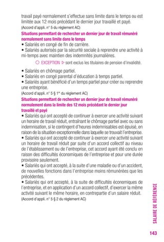 SALAIRE DE RÉFÉRENCE 
143 
travail payé normalement s’effectue sans limite dans le temps ou est 
limitée aux 12 mois précédant le dernier jour travaillé et payé. 
(Accord d’appli. n° 5 du règlement AC) 
Situations permettant de rechercher un dernier jour de travail rémunéré 
normalement sans limite dans le temps 
• Salariés en congé de fin de carrière. 
• Salariés autorisés par la sécurité sociale à reprendre une activité à 
mi-temps avec maintien des indemnités journalières. 
EXCEPTION sont exclus les titulaires de pension d’invalidité. 
• Salariés en chômage partiel. 
• Salariés en congé parental d’éducation à temps partiel. 
• Salariés ayant bénéficié d’un temps partiel pour créer ou reprendre 
une entreprise. 
(Accord d’appli. n° 5 § 1er du règlement AC) 
Situations permettant de rechercher un dernier jour de travail rémunéré 
normalement dans la limite des 12 mois précédant le dernier jour 
travaillé et payé 
• Salariés qui ont accepté de continuer à exercer une activité suivant 
un horaire de travail réduit, entraînant le chômage partiel avec ou sans 
indemnisation, si le contingent d’heures indemnisables est épuisé, en 
raison de la situation exceptionnelle dans laquelle se trouvait l’entreprise. 
• Salariés qui ont accepté de continuer à exercer une activité suivant 
un horaire de travail réduit par suite d’un accord collectif au niveau 
de l’établissement ou de l’entreprise, cet accord ayant été conclu en 
raison des difficultés économiques de l’entreprise et pour une durée 
provisoire seulement. 
• Salariés qui ont accepté, à la suite d’une maladie ou d’un accident, 
de nouvelles fonctions dans l’entreprise moins rémunérées que les 
précédentes. 
• Salariés qui ont accepté, à la suite de difficultés économiques de 
l’entreprise, et en application d’un accord collectif, d’exercer la même 
activité suivant le même horaire, en contrepartie d’un salaire réduit. 
(Accord d’appli. n° 5 § 2 du règlement AC) 
 
