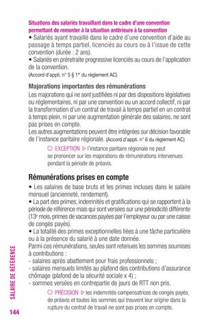 Situations des salariés travaillant dans le cadre d’une convention 
permettant de remonter à la situation antérieure à la convention 
• Salariés ayant travaillé dans le cadre d’une convention d’aide au 
passage à temps partiel, licenciés au cours ou à l’issue de cette 
convention (durée : 2 ans). 
• Salariés en préretraite progressive licenciés au cours de l’application 
de la convention. 
(Accord d’appli. n° 5 § 1er du règlement AC) 
Majorations importantes des rémunérations 
Les majorations qui ne sont justifiées ni par des dispositions législatives 
ou réglementaires, ni par une convention ou un accord collectif, ni par 
la transformation d’un contrat de travail à temps partiel en un contrat 
à temps plein, ni par une augmentation générale des salaires, ne sont 
pas prises en compte. 
Les autres augmentations peuvent être intégrées sur décision favorable 
de l’instance paritaire régionale. (Accord d’appli. n° 6 du règlement AC) 
EXCEPTION l’instance paritaire régionale ne peut 
se prononcer sur les majorations de rémunérations intervenues 
pendant la période de préavis. 
Rémunérations prises en compte 
• Les salaires de base bruts et les primes incluses dans le salaire 
mensuel (ancienneté, rendement). 
• La part des primes, indemnités et gratifications qui se rapportent à la 
période de référence mais qui sont versées sur une périodicité différente 
(13emois, primes de vacances payées par l’employeur ou par une caisse 
de congés payés). 
• La totalité des primes exceptionnelles liées à une tâche particulière 
ou à la présence du salarié à une date donnée. 
Parmi ces rémunérations, seules sont retenues les sommes soumises 
à contributions : 
- salaires après abattement pour frais professionnels ; 
- salaires mensuels limités au plafond des contributions d’assurance 
chômage (plafond de la sécurité sociale x 4) ; 
- sommes versées en contrepartie de jours de RTT non pris. 
PRÉCISION les indemnités compensatrices de congés payés, 
de préavis et toutes les sommes qui trouvent leur origine dans la 
rupture du contrat de travail ne sont pas prises en compte. 
144SALAIRE DE RÉFÉRENCE 
 