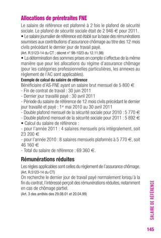 SALAIRE DE RÉFÉRENCE 
145 
Allocations de préretraites FNE 
Le salaire de référence est plafonné à 2 fois le plafond de sécurité 
sociale. Le plafond de sécurité sociale était de 2 946 € pour 2011. 
• Le salaire journalier de référence est établi sur la base des rémunérations 
soumises aux contributions d’assurance chômage au titre des 12 mois 
civils précédant le dernier jour de travail payé. 
(Art. R.5123-14 du CT ; décret n° 98-1023 du 12.11.98) 
• La détermination des sommes prises en compte s’effectue de la même 
manière que pour les allocations du régime d’assurance chômage 
(pour les catégories professionnelles particulières, les annexes au 
règlement de l’AC sont applicables). 
Exemple de calcul du salaire de référence 
Bénéficiaire d’AS-FNE ayant un salaire brut mensuel de 5 800 € 
- Fin de contrat de travail : 30 juin 2011 
- Dernier jour travaillé payé : 30 avril 2011 
- Période du salaire de référence de 12 mois civils précédant le dernier 
jour travaillé et payé : 1er mai 2010 au 30 avril 2011 
- Double plafond mensuel de la sécurité sociale pour 2010 : 5 770 € 
- Double plafond mensuel de la sécurité sociale pour 2011 : 5 892 € 
• Calcul du salaire de référence : 
- pour l’année 2011 : 4 salaires mensuels pris intégralement, soit 
23 200 € 
- pour l’année 2010 : 8 salaires mensuels plafonnés à 5 770 €, soit 
46 160 € 
- Total du salaire de référence : 69 360 €. 
Rémunérations réduites 
Les règles applicables sont celles du règlement de l’assurance chômage. 
(Art. R.5123-14 du CT) 
On recherche le dernier jour de travail payé normalement lorsqu’à la 
fin du contrat, l’intéressé perçoit des rémunérations réduites, notamment 
en cas de chômage partiel. 
(Art. 3 des arrêtés des 29.08.01 et 20.04.99) 
 