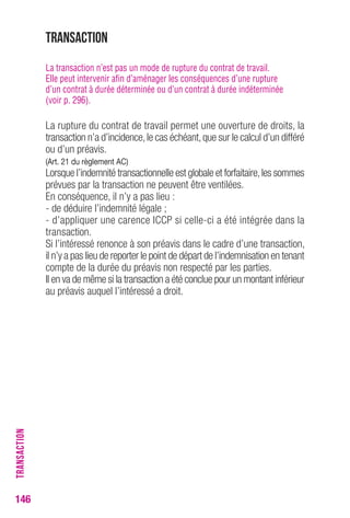 Transaction 
La transaction n’est pas un mode de rupture du contrat de travail. 
Elle peut intervenir afin d’aménager les conséquences d’une rupture 
d’un contrat à durée déterminée ou d’un contrat à durée indéterminée 
(voir p. 296). 
La rupture du contrat de travail permet une ouverture de droits, la 
transaction n’a d’incidence, le cas échéant, que sur le calcul d’un différé 
ou d’un préavis. 
(Art. 21 du règlement AC) 
Lorsque l’indemnité transactionnelle est globale et forfaitaire, les sommes 
prévues par la transaction ne peuvent être ventilées. 
En conséquence, il n’y a pas lieu : 
- de déduire l’indemnité légale ; 
- d’appliquer une carence ICCP si celle-ci a été intégrée dans la 
transaction. 
Si l’intéressé renonce à son préavis dans le cadre d’une transaction, 
il n’y a pas lieu de reporter le point de départ de l’indemnisation en tenant 
compte de la durée du préavis non respecté par les parties. 
Il en va de même si la transaction a été conclue pour un montant inférieur 
au préavis auquel l’intéressé a droit. 
146TRANSACTION 
 