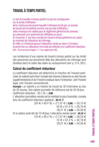 TRAVAIL À TEMPS PARTIEL 
147 
Travail à temps partiel 
Le fait de travailler à temps partiel n’a pas de conséquence 
sur la durée d’affiliation. 
Ainsi, toute journée durant laquelle l’intéressé est lié par un contrat 
de travail est considérée comme une journée d’affiliation : 
cette remarque est valable pour le règlement général et les annexes 
qui prévoient une recherche de l’affiliation en jours. 
En revanche, il est tenu compte du travail à temps partiel lors du calcul 
du montant de l’allocation de chômage. 
En effet, si l’intéressé perçoit l’allocation d’aide au retour à l’emploi, 
la partie fixe ou l’allocation minimale est affectée d’un coefficient réducteur. 
(Art. 16 et accord d’appli. n° 7 du règlement AC) 
Les incidences d’une reprise de travail à temps partiel sur les droits 
des personnes qui perçoivent déjà des allocations de chômage sont 
étudiées dans le cadre des aides au reclassement (voir p. 214, 261). 
Calcul du coefficient réducteur 
Le coefficient réducteur est déterminé en fonction de l’horaire parti-culier 
du salarié (sans tenir compte des heures d’absence ou des heures 
supplémentaires) et de l’horaire pratiqué dans l’entreprise : soit l’horaire 
légal, soit l’horaire conventionnel. 
Exemple : un salarié a un horaire de travail de 30 h/semaine au lieu 
de 35 heures. Son salaire journalier de référence est de 50 €/jour. 
Coefficient réducteur : 30 / 35 = 0,86 
L’allocation journalière versée est le montant le plus favorable, compte 
tenu du coefficient réducteur appliqué : 30,15 € 
(50 € x 40,4 %) + (11,57 € x 0,86) = 30,15 € 
50 € x 57,4 % = 28,70 € 
28,21 € x 0,86 = 24,26 € 
Si le salaire avait été de 70 €/jour, l’allocation versée serait : 40,18 € 
(70 € x 40,4 %) + (11,57 € x 0,86) = 38,23 € 
70 € x 57,4 % = 40,18 € 
28,21 € x 0,86 = 24,26 € 
 