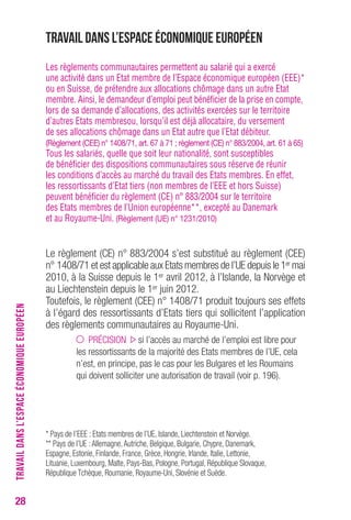 28 
Travail dans l’Espace économique européen 
Les règlements communautaires permettent au salarié qui a exercé 
une activité dans un Etat membre de l’Espace économique européen (EEE)* 
ou en Suisse, de prétendre aux allocations chômage dans un autre Etat 
membre. Ainsi, le demandeur d’emploi peut bénéficier de la prise en compte, 
lors de sa demande d’allocations, des activités exercées sur le territoire 
d’autres Etats membresou, lorsqu’il est déjà allocataire, du versement 
de ses allocations chômage dans un Etat autre que l’Etat débiteur. 
(règlement (cee) n° 1408/71, art. 67 à 71 ; règlement (ce) n° 883/2004, art. 61 à 65) 
Tous les salariés, quelle que soit leur nationalité, sont susceptibles 
de bénéficier des dispositions communautaires sous réserve de réunir 
les conditions d’accès au marché du travail des Etats membres. En effet, 
les ressortissants d’Etat tiers (non membres de l’EEE et hors Suisse) 
peuvent bénéficier du règlement (CE) n° 883/2004 sur le territoire 
des Etats membres de l’Union européenne**, excepté au Danemark 
et au Royaume-Uni. (règlement (ue) n° 1231/2010) 
Le règlement (CE) n° 883/2004 s’est substitué au règlement (CEE) 
n° 1408/71 et est applicable aux Etats membres de l’UE depuis le 1ermai 
2010, à la Suisse depuis le 1er avril 2012, à l’Islande, la Norvège et 
au Liechtenstein depuis le 1er juin 2012. 
Toutefois, le règlement (CEE) n° 1408/71 produit toujours ses effets 
à l’égard des ressortissants d’Etats tiers qui sollicitent l’application 
des règlements communautaires au Royaume-Uni. 
PRÉCISION si l’accès au marché de l’emploi est libre pour 
les ressortissants de la majorité des Etats membres de l’UE, cela 
n’est, en principe, pas le cas pour les Bulgares et les Roumains 
qui doivent solliciter une autorisation de travail (voir p. 196). 
* Pays de l’EEE : Etats membres de l’UE, Islande, Liechtenstein et Norvège. 
** Pays de l’UE : Allemagne, Autriche, Belgique, Bulgarie, Chypre, Danemark, 
Espagne, Estonie, Finlande, France, Grèce, Hongrie, Irlande, Italie, Lettonie, 
Lituanie, Luxembourg, Malte, Pays-Bas, Pologne, Portugal, République Slovaque, 
République Tchèque, Roumanie, Royaume-Uni, Slovénie et Suède. 
TRAVAIL DANS L’ESPACE ÉCONOMIQUE EUROPÉEN 
 