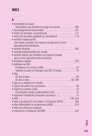 153 
Index 
A 
• Accidentés du travail 
- Assimilation des périodes de stage à du travail . . . . . . . . . . . 260 
• Accompagnement personnalisé . . . . . . . . . . . . . . . . . . . . . . . 201 
• Action de formation conventionnée . . . . . . . . . . . . . . . . . . . . .112 
• Action de formation préalable au recrutement . . . . . . . . . . . . .110 
• Activité à temps partiel 
(voir travail, incitation à la reprise d’emploi par le cumul 
allocations/rémunérations) 
• Activité bénévole . . . . . . . . . . . . . . . . . . . . . . . . . . . . . . . . . . 282 
• Activité professionnelle (voir travail) 
• Activité réduite (voir incitation à la reprise d’emploi 
par le cumul allocations/rémunérations) 
• Activités multiples . . . . . . . . . . . . . . . . . . . . . . . . . . . . . . . . . 270 
• Adhésion au RAC 
- Employeurs du secteur public . . . . . . . . . . . . . . . . . . . . . . . . 24 
- Salariés occupés à l’étranger, sauf EEE et Suisse . . . . . . . . . . 33 
• Age 
- 50 ans et plus . . . . . . . . . . . . . . . . . . . . . . . . . . . . . . . . . . . . 84 
- 60 ans et plus . . . . . . . . . . . . . . . . . . . . . . . . . . . . . . . . 89, 290 
• Age de la retraite (voir retraite) 
• Agent rémunéré à la commission . . . . . . . . . . . . . . . . . . . . . . . 58 
• Agents du secteur public . . . . . . . . . . . . . . . . . . . . . . . . . . . . . 24 
- Coordination secteur public/secteur privé . . . . . . . . . . . . . . . . 27 
• Agrément ministériel (convention soumise à…) . . . . . . . . . . . . . 14 
• AGS . . . . . . . . . . . . . . . . . . . . . . . . . . . . . . . . . . . . . . . 216, 234 
• Aide à la reprise et à la création d’entreprise (ARCE) . . . . . . . . 246 
• Aide différentielle de reclassement (ADR) . . . . . . . . . . . . . . . . 214 
• Aide aux chômeurs créateurs 
et repreneurs d’entreprise (ACCRE) . . . . . . . . . . . . . . . . . . . . . . 242 
INDEX 
 