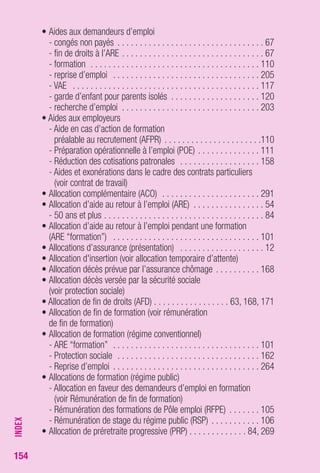 154 
• Aides aux demandeurs d’emploi 
- congés non payés . . . . . . . . . . . . . . . . . . . . . . . . . . . . . . . . . 67 
- fin de droits à l’ARE . . . . . . . . . . . . . . . . . . . . . . . . . . . . . . . . 67 
- formation . . . . . . . . . . . . . . . . . . . . . . . . . . . . . . . . . . . . . . 110 
- reprise d’emploi . . . . . . . . . . . . . . . . . . . . . . . . . . . . . . . . . 205 
- VAE . . . . . . . . . . . . . . . . . . . . . . . . . . . . . . . . . . . . . . . . . . 117 
- garde d’enfant pour parents isolés . . . . . . . . . . . . . . . . . . . . 120 
- recherche d’emploi . . . . . . . . . . . . . . . . . . . . . . . . . . . . . . . 203 
• Aides aux employeurs 
- Aide en cas d’action de formation 
préalable au recrutement (AFPR) . . . . . . . . . . . . . . . . . . . . . .110 
- Préparation opérationnelle à l’emploi (POE) . . . . . . . . . . . . . . 111 
- Réduction des cotisations patronales . . . . . . . . . . . . . . . . . . 158 
- Aides et exonérations dans le cadre des contrats particuliers 
(voir contrat de travail) 
• Allocation complémentaire (ACO) . . . . . . . . . . . . . . . . . . . . . . 291 
• Allocation d’aide au retour à l’emploi (ARE) . . . . . . . . . . . . . . . . 54 
- 50 ans et plus . . . . . . . . . . . . . . . . . . . . . . . . . . . . . . . . . . . . 84 
• Allocation d’aide au retour à l’emploi pendant une formation 
(ARE “formation”) . . . . . . . . . . . . . . . . . . . . . . . . . . . . . . . . . 101 
• Allocations d’assurance (présentation) . . . . . . . . . . . . . . . . . . . 12 
• Allocation d'insertion (voir allocation temporaire d’attente) 
• Allocation décès prévue par l’assurance chômage . . . . . . . . . . 168 
• Allocation décès versée par la sécurité sociale 
(voir protection sociale) 
• Allocation de fin de droits (AFD) . . . . . . . . . . . . . . . . . 63, 168, 171 
• Allocation de fin de formation (voir rémunération 
de fin de formation) 
• Allocation de formation (régime conventionnel) 
- ARE “formation” . . . . . . . . . . . . . . . . . . . . . . . . . . . . . . . . . 101 
- Protection sociale . . . . . . . . . . . . . . . . . . . . . . . . . . . . . . . . 162 
- Reprise d’emploi . . . . . . . . . . . . . . . . . . . . . . . . . . . . . . . . . 264 
• Allocations de formation (régime public) 
- Allocation en faveur des demandeurs d’emploi en formation 
(voir Rémunération de fin de formation) 
- Rémunération des formations de Pôle emploi (RFPE) . . . . . . . 105 
- Rémunération de stage du régime public (RSP) . . . . . . . . . . . 106 
• Allocation de préretraite progressive (PRP) . . . . . . . . . . . . . 84, 269 
INDEX 
 
