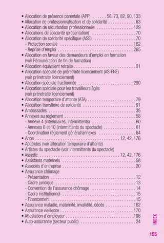 155 
• Allocation de présence parentale (APP) . . . . . . 58, 73, 82, 90, 133 
• Allocation de professionnalisation et de solidarité . . . . . . . . . . . . 63 
• Allocation de sécurisation professionnelle . . . . . . . . . . . . . . . . 129 
• Allocations de solidarité (présentation) . . . . . . . . . . . . . . . . . . . 70 
• Allocation de solidarité spécifique (ASS) . . . . . . . . . . . . . . . . . . 70 
- Protection sociale . . . . . . . . . . . . . . . . . . . . . . . . . . . . . . . . 162 
- Reprise d’emploi . . . . . . . . . . . . . . . . . . . . . . . . . . . . . . . . . 265 
• Allocation en faveur des demandeurs d’emploi en formation 
(voir Rémunération de fin de formation) 
• Allocation équivalent retraite . . . . . . . . . . . . . . . . . . . . . . . . . . . 91 
• Allocation spéciale de préretraite licenciement (AS-FNE) 
(voir préretraite licenciement) 
• Allocation spéciale fractionnée . . . . . . . . . . . . . . . . . . . . . . . . 290 
• Allocation spéciale pour les travailleurs âgés 
(voir préretraite licenciement) 
• Allocation temporaire d’attente (ATA) . . . . . . . . . . . . . . . . . . . . . 79 
• Allocation transitoire de solidarité . . . . . . . . . . . . . . . . . . . . . . . 91 
• Ambassades . . . . . . . . . . . . . . . . . . . . . . . . . . . . . . . . . . . . . . 35 
• Annexes au règlement . . . . . . . . . . . . . . . . . . . . . . . . . . . . . . . 58 
- Annexe 4 (intérimaires, intermittents) . . . . . . . . . . . . . . . . . . . 60 
- Annexes 8 et 10 (intermittents du spectacle) . . . . . . . . . . . . . . 61 
- Coordination règlement général/annexes . . . . . . . . . . . . . . . . 64 
• Anpe . . . . . . . . . . . . . . . . . . . . . . . . . . . . . . . . . . . . . 12, 42, 176 
• Apatrides (voir allocation temporaire d’attente) 
• Artistes du spectacle (voir intermittents du spectacle) 
• Assédic . . . . . . . . . . . . . . . . . . . . . . . . . . . . . . . . . . . 12, 42, 176 
• Assistants maternels . . . . . . . . . . . . . . . . . . . . . . . . . . . . . . . . 58 
• Associés d’entreprise . . . . . . . . . . . . . . . . . . . . . . . . . . . . . . . . 20 
• Assurance chômage 
- Présentation . . . . . . . . . . . . . . . . . . . . . . . . . . . . . . . . . . . . . 12 
- Cadre juridique . . . . . . . . . . . . . . . . . . . . . . . . . . . . . . . . . . . 13 
- Convention de l’assurance chômage . . . . . . . . . . . . . . . . . . . 14 
- Cadre institutionnel . . . . . . . . . . . . . . . . . . . . . . . . . . . . . . . . 15 
- Financement . . . . . . . . . . . . . . . . . . . . . . . . . . . . . . . . . . . . . 15 
• Assurance maladie, maternité, invalidité, décès . . . . . . . . . . . . 162 
• Assurance vieillesse . . . . . . . . . . . . . . . . . . . . . . . . . . . . . . . . 170 
• Attestation d’employeur . . . . . . . . . . . . . . . . . . . . . . . . . . . . . .198 
• Auto-assurance (secteur public) . . . . . . . . . . . . . . . . . . . . . . . . 24 
INDEX 
 