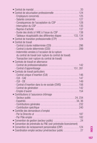 157 
• Contrat de mandat . . . . . . . . . . . . . . . . . . . . . . . . . . . . . . . . . . 20 
• Contrat de sécurisation professionnelle . . . . . . . . . . . . . . . . . . 124 
- Employeurs concernés . . . . . . . . . . . . . . . . . . . . . . . . . . . . . 125 
- Salariés concernés . . . . . . . . . . . . . . . . . . . . . . . . . . . . . . . 127 
- Conséquences de l’acceptation du CSP . . . . . . . . . . . . . . . . 128 
- Interruption du CSP . . . . . . . . . . . . . . . . . . . . . . . . . . . . . . . 135 
- Reprise d’activité . . . . . . . . . . . . . . . . . . . . . . . . . . . . . . . . 137 
- Durée des droits à l’ARE à l’issue du CSP . . . . . . . . . . . . . . . 138 
- Tableaux récapitulatifs des différentes étapes . . . . . . . . 133, 134 
• Contrat de transition professionnelle (CTP) . . . . . . . . . . . . . . . 124 
• Contrat de travail 
- Contrat à durée indéterminée (CDI) . . . . . . . . . . . . . . . . . . . . 296 
- Contrat à durée déterminée (CDD) . . . . . . . . . . . . . . . . . . . . 299 
- Indemnités versées à l’occasion de la rupture 
du contrat de travail (voir rupture du contrat de travail) 
- Transaction (voir rupture du contrat de travail) 
• Contrats de travail en alternance 
- Contrat de professionnalisation . . . . . . . . . . . . . . . . . . . . . . 142 
- Contrat d’apprentissage . . . . . . . . . . . . . . . . . . . . . . . . 151, 281 
• Contrats de travail particuliers 
- Contrat unique d’insertion (CUI) . . . . . . . . . . . . . . . . . . . . . . 146 
- CUI - CAE . . . . . . . . . . . . . . . . . . . . . . . . . . . . . . . . . . . . . . 147 
- CUI - CIE . . . . . . . . . . . . . . . . . . . . . . . . . . . . . . . . . . . . . . . 149 
- Contrat d’insertion dans la vie sociale (CIVIS) . . . . . . . . . . . . 156 
- Contrat de génération . . . . . . . . . . . . . . . . . . . . . . . . . . . . . 142 
- Emploi d’avenir . . . . . . . . . . . . . . . . . . . . . . . . . . . . . . . . . . 154 
• Contributions à l’assurance chômage 
- Secteur public . . . . . . . . . . . . . . . . . . . . . . . . . . . . . . . . 24, 234 
- Expatriés . . . . . . . . . . . . . . . . . . . . . . . . . . . . . . . . . . . . . 34, 36 
- Contributions générales . . . . . . . . . . . . . . . . . . . . . . . . . . . . 232 
- Contribution spécifique . . . . . . . . . . . . . . . . . . . . . . . . . . . . 240 
• Contrôle des demandeurs d’emploi 
- Par la Direccte-ut . . . . . . . . . . . . . . . . . . . . . . . . . . . . . . . . 187 
- Par Pôle emploi . . . . . . . . . . . . . . . . . . . . . . . . . . . . . . . . . . 182 
• Convention de gestion (secteur public) . . . . . . . . . . . . . . . . . . . 24 
• Convention de préretraite du FNE (voir préretraite licenciement) 
• Convention de reclassement personnalisé (CRP) . . . . . . . . . . . 124 
• Coordination emploi secteur privé/secteur public . . . . . . . . . . . . 27 
INDEX 
 