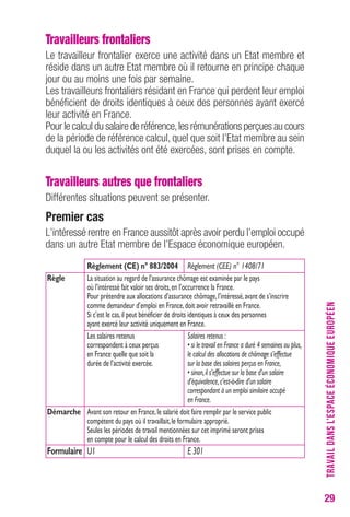 29 
Travailleurs frontaliers 
Le travailleur frontalier exerce une activité dans un Etat membre et 
réside dans un autre Etat membre où il retourne en principe chaque 
jour ou au moins une fois par semaine. 
Les travailleurs frontaliers résidant en France qui perdent leur emploi 
bénéficient de droits identiques à ceux des personnes ayant exercé 
leur activité en France. 
Pour le calcul du salaire de référence, les rémunérations perçues au cours 
de la période de référence calcul, quel que soit l’Etat membre au sein 
duquel la ou les activités ont été exercées, sont prises en compte. 
Travailleurs autres que frontaliers 
Différentes situations peuvent se présenter. 
Premier cas 
L’intéressé rentre en France aussitôt après avoir perdu l’emploi occupé 
dans un autre Etat membre de l’Espace économique européen. 
Règlement (CE) n° 883/2004 Règlement (CEE) n° 1408/71 
Règle La situation au regard de l’assurance chômage est examinée par le pays 
où l’intéressé fait valoir ses droits, en l’occurrence la France. 
Pour prétendre aux allocations d’assurance chômage, l’intéressé, avant de s’inscrire 
comme demandeur d’emploi en France, doit avoir retravaillé en France. 
Si c’est le cas, il peut bénéficier de droits identiques à ceux des personnes 
ayant exercé leur activité uniquement en France. 
Les salaires retenus Salaires retenus : 
correspondent à ceux perçus • si le travail en France a duré 4 semaines ou plus, 
en France quelle que soit la le calcul des allocations de chômage s’effectue 
durée de l’activité exercée. sur la base des salaires perçus en France, 
• sinon, il s’effectue sur la base d’un salaire 
d’équivalence, c’est-à-dire d’un salaire 
correspondant à un emploi similaire occupé 
en France. 
Démarche Avant son retour en France, le salarié doit faire remplir par le service public 
compétent du pays où il travaillait, le formulaire approprié. 
Seules les périodes de travail mentionnées sur cet imprimé seront prises 
en compte pour le calcul des droits en France. 
Formulaire U1 E 301 
TRAVAIL DANS L’ESPACE ÉCONOMIQUE EUROPÉEN 
 