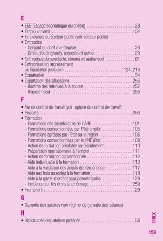 159 
E 
• EEE (Espace économique européen) . . . . . . . . . . . . . . . . . . . . . 28 
• Emploi d’avenir . . . . . . . . . . . . . . . . . . . . . . . . . . . . . . . . . . . .154 
• Employeurs du secteur public (voir secteur public) 
• Entreprise 
- Conjoint du chef d’entreprise . . . . . . . . . . . . . . . . . . . . . . . . . 23 
- Droits des dirigeants, associés et autres . . . . . . . . . . . . . . . . . 20 
• Entreprises du spectacle, cinéma et audiovisuel . . . . . . . . . . . . 61 
• Entreprises en redressement 
ou liquidation judiciaire . . . . . . . . . . . . . . . . . . . . . . . . . . 124, 216 
• Expatriation . . . . . . . . . . . . . . . . . . . . . . . . . . . . . . . . . . . . . . . 34 
• Exportation des allocations . . . . . . . . . . . . . . . . . . . . . . . . . . . 256 
- Barème des retenues à la source . . . . . . . . . . . . . . . . . . . . . 257 
- Régime fiscal . . . . . . . . . . . . . . . . . . . . . . . . . . . . . . . . . . . 256 
F 
• Fin de contrat de travail (voir rupture du contrat de travail) 
• Fiscalité . . . . . . . . . . . . . . . . . . . . . . . . . . . . . . . . . . . . . . . . 256 
• Formation 
- Formations des bénéficiaires de l’ARE . . . . . . . . . . . . . . . . . 101 
- Formations conventionnées par Pôle emploi . . . . . . . . . . . . . 105 
- Formations agréées par l’Etat ou la région . . . . . . . . . . . . . . 106 
- Formations conventionnées par le FNE (Etat) . . . . . . . . . . . . . 108 
- Action de formation préalable au recrutement . . . . . . . . . . . . 110 
- Préparation opérationnelle à l’emploi . . . . . . . . . . . . . . . . . . 111 
- Action de formation conventionnée . . . . . . . . . . . . . . . . . . . . 112 
- Aide individuelle à la formation . . . . . . . . . . . . . . . . . . . . . . . 113 
- Aide à la validation des acquis de l’expérience . . . . . . . . . . . 117 
- Aide aux frais associés à la formation . . . . . . . . . . . . . . . . . . 118 
- Aide à la garde d’enfant pour parents isolés . . . . . . . . . . . . . 120 
- Incidence sur les droits au chômage . . . . . . . . . . . . . . . . . . . 259 
• Frontaliers . . . . . . . . . . . . . . . . . . . . . . . . . . . . . . . . . . . . . . . . 29 
G 
• Garantie des salaires (voir régime de garantie des salaires) 
H 
• Handicapés des ateliers protégés . . . . . . . . . . . . . . . . . . . . . . . 58 
INDEX 
 