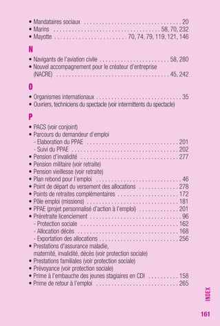 161 
• Mandataires sociaux . . . . . . . . . . . . . . . . . . . . . . . . . . . . . . . . 20 
• Marins . . . . . . . . . . . . . . . . . . . . . . . . . . . . . . . . . . . 58, 70, 232 
• Mayotte . . . . . . . . . . . . . . . . . . . . . . . . 70, 74, 79, 119, 121, 146 
N 
• Navigants de l’aviation civile . . . . . . . . . . . . . . . . . . . . . . . 58, 280 
• Nouvel accompagnement pour le créateur d’entreprise 
(NACRE) . . . . . . . . . . . . . . . . . . . . . . . . . . . . . . . . . . . . . 45, 242 
O 
• Organismes internationaux . . . . . . . . . . . . . . . . . . . . . . . . . . . . 35 
• Ouvriers, techniciens du spectacle (voir intermittents du spectacle) 
P 
• PACS (voir conjoint) 
• Parcours du demandeur d’emploi 
- Elaboration du PPAE . . . . . . . . . . . . . . . . . . . . . . . . . . . . . . 201 
- Suivi du PPAE . . . . . . . . . . . . . . . . . . . . . . . . . . . . . . . . . . . 202 
• Pension d’invalidité . . . . . . . . . . . . . . . . . . . . . . . . . . . . . . . . 277 
• Pension militaire (voir retraite) 
• Pension vieillesse (voir retraite) 
• Plan rebond pour l’emploi . . . . . . . . . . . . . . . . . . . . . . . . . . . . 46 
• Point de départ du versement des allocations . . . . . . . . . . . . . 278 
• Points de retraites complémentaires . . . . . . . . . . . . . . . . . . . . 172 
• Pôle emploi (missions) . . . . . . . . . . . . . . . . . . . . . . . . . . . . . . 181 
• PPAE (projet personnalisé d’action à l’emploi) . . . . . . . . . . . . . 201 
• Préretraite licenciement . . . . . . . . . . . . . . . . . . . . . . . . . . . . . . 96 
- Protection sociale . . . . . . . . . . . . . . . . . . . . . . . . . . . . . . . . 162 
- Allocation décès . . . . . . . . . . . . . . . . . . . . . . . . . . . . . . . . . 168 
- Exportation des allocations . . . . . . . . . . . . . . . . . . . . . . . . . . 256 
• Prestations d'assurance maladie, 
maternité, invalidité, décès (voir protection sociale) 
• Prestations familiales (voir protection sociale) 
• Prévoyance (voir protection sociale) 
• Prime à l’embauche des jeunes stagiaires en CDI . . . . . . . . . . 158 
• Prime de retour à l’emploi . . . . . . . . . . . . . . . . . . . . . . . . . . . 265 
INDEX 
 