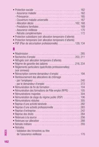 162 
• Protection sociale . . . . . . . . . . . . . . . . . . . . . . . . . . . . . . . . . 162 
- Assurance maladie . . . . . . . . . . . . . . . . . . . . . . . . . . . . . . . 162 
- Prévoyance . . . . . . . . . . . . . . . . . . . . . . . . . . . . . . . . . . . . . 165 
- Couverture maladie universelle . . . . . . . . . . . . . . . . . . . . . . . 167 
- Allocation décès . . . . . . . . . . . . . . . . . . . . . . . . . . . . . 162, 168 
- Prestations familiales . . . . . . . . . . . . . . . . . . . . . . . . . . . . . . 169 
- Assurance vieillesse . . . . . . . . . . . . . . . . . . . . . . . . . . . . . . 170 
- Retraite complémentaire . . . . . . . . . . . . . . . . . . . . . . . . . . . 172 
• Protection subsidiaire (voir allocation temporaire d’attente) 
• Protection temporaire (voir allocation temporaire d’attente) 
• PSP (Plan de sécurisation professionnelle) . . . . . . . . . . . . 129, 134 
R 
• Réadmission . . . . . . . . . . . . . . . . . . . . . . . . . . . . . . . . . . . . . 285 
• Recherche d’emploi . . . . . . . . . . . . . . . . . . . . . . . . . . . . 203, 211 
• Réfugiés (voir allocation temporaire d’attente) 
• Régime de garantie des salaires . . . . . . . . . . . . . . . . . . .216, 234 
• Règlements particuliers (spécificités professionnelles) 
(voir annexes) 
• Réinscription comme demandeur d’emploi . . . . . . . . . . . . . . . 194 
• Remboursement des allocations de chômage 
- par l’employeur . . . . . . . . . . . . . . . . . . . . . . . . . . . . . . . . . . 240 
- par le demandeur d’emploi . . . . . . . . . . . . . . . . . . . . . . . . . 272 
• Rémunération de fin de formation . . . . . . . . . . . . . . . . . . . . . . 104 
• Rémunération des formations de Pôle emploi (RFPE) . . . . . . . . 105 
• Rémunérations majorées . . . . . . . . . . . . . . . . . . . . . . . . . . . . 304 
• Rémunération de stage du régime public (RSP) . . . . . . . . . . . . 106 
• Rémunérations réduites . . . . . . . . . . . . . . . . . . . . . . . . . . . . . 305 
• Reprise d’une activité bénévole . . . . . . . . . . . . . . . . . . . . . . . . 282 
• Reprise d’une activité professionnelle . . . . . . . . . . . . . . . . . . . 283 
• Reprise d’entreprise . . . . . . . . . . . . . . . . . . . . . . . . . . . . . . . . 242 
• Reprise des droits . . . . . . . . . . . . . . . . . . . . . . . . . . . . . . . . . 284 
• Retenues à la source . . . . . . . . . . . . . . . . . . . . . . . . . . . . . . . 256 
• Retenues sur allocation . . . . . . . . . . . . . . . . . . . . . . . . . . . . . 288 
• Retraite militaire . . . . . . . . . . . . . . . . . . . . . . . . . . . . . . . . . . 293 
• Retraites 
- Validation des trimestres au titre 
de l’assurance vieillesse . . . . . . . . . . . . . . . . . . . . . . . . . . . 170 
INDEX 
 