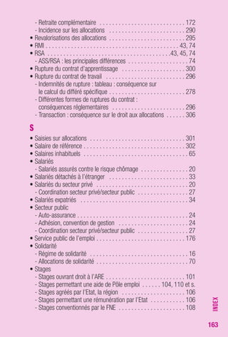 163 
- Retraite complémentaire . . . . . . . . . . . . . . . . . . . . . . . . . . . 172 
- Incidence sur les allocations . . . . . . . . . . . . . . . . . . . . . . . . 290 
• Revalorisations des allocations . . . . . . . . . . . . . . . . . . . . . . . . 295 
• RMI . . . . . . . . . . . . . . . . . . . . . . . . . . . . . . . . . . . . . . . . . . 43, 74 
• RSA . . . . . . . . . . . . . . . . . . . . . . . . . . . . . . . . . . . . . . .43, 45, 74 
- ASS/RSA : les principales différences . . . . . . . . . . . . . . . . . . . 74 
• Rupture du contrat d’apprentissage . . . . . . . . . . . . . . . . . . . . 300 
• Rupture du contrat de travail . . . . . . . . . . . . . . . . . . . . . . . . . 296 
- Indemnités de rupture : tableau : conséquence sur 
le calcul du différé spécifique . . . . . . . . . . . . . . . . . . . . . . . . 278 
- Différentes formes de ruptures du contrat : 
conséquences réglementaires . . . . . . . . . . . . . . . . . . . . . . . 296 
- Transaction : conséquence sur le droit aux allocations . . . . . . 306 
S 
• Saisies sur allocations . . . . . . . . . . . . . . . . . . . . . . . . . . . . . . 301 
• Salaire de référence . . . . . . . . . . . . . . . . . . . . . . . . . . . . . . . . 302 
• Salaires inhabituels . . . . . . . . . . . . . . . . . . . . . . . . . . . . . . . . . 65 
• Salariés 
- Salariés assurés contre le risque chômage . . . . . . . . . . . . . . . 20 
• Salariés détachés à l’étranger . . . . . . . . . . . . . . . . . . . . . . . . . 33 
• Salariés du secteur privé . . . . . . . . . . . . . . . . . . . . . . . . . . . . . 20 
- Coordination secteur privé/secteur public . . . . . . . . . . . . . . . . 27 
• Salariés expatriés . . . . . . . . . . . . . . . . . . . . . . . . . . . . . . . . . . 34 
• Secteur public 
- Auto-assurance . . . . . . . . . . . . . . . . . . . . . . . . . . . . . . . . . . . 24 
- Adhésion, convention de gestion . . . . . . . . . . . . . . . . . . . . . . 24 
- Coordination secteur privé/secteur public . . . . . . . . . . . . . . . . 27 
• Service public de l’emploi . . . . . . . . . . . . . . . . . . . . . . . . . . . . 176 
• Solidarité 
- Régime de solidarité . . . . . . . . . . . . . . . . . . . . . . . . . . . . . . . 16 
- Allocations de solidarité . . . . . . . . . . . . . . . . . . . . . . . . . . . . . 70 
• Stages 
- Stages ouvrant droit à l’ARE . . . . . . . . . . . . . . . . . . . . . . . . . 101 
- Stages permettant une aide de Pôle emploi . . . . . . 104, 110 et s. 
- Stages agréés par l’Etat, la région . . . . . . . . . . . . . . . . . . . . 106 
- Stages permettant une rémunération par l’Etat . . . . . . . . . . . 106 
- Stages conventionnés par le FNE . . . . . . . . . . . . . . . . . . . . . 108 
INDEX 
 