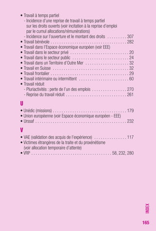 165 
• Travail à temps partiel 
- Incidence d’une reprise de travail à temps partiel 
sur les droits ouverts (voir incitation à la reprise d’emploi 
par le cumul allocations/rémunérations) 
- Incidence sur l’ouverture et le montant des droits . . . . . . . . . 307 
• Travail bénévole . . . . . . . . . . . . . . . . . . . . . . . . . . . . . . . . . . . 282 
• Travail dans l’Espace économique européen (voir EEE) 
• Travail dans le secteur privé . . . . . . . . . . . . . . . . . . . . . . . . . . . 20 
• Travail dans le secteur public . . . . . . . . . . . . . . . . . . . . . . . . . . 24 
• Travail dans un Territoire d’Outre Mer . . . . . . . . . . . . . . . . . . . . 32 
• Travail en Suisse . . . . . . . . . . . . . . . . . . . . . . . . . . . . . . . . . . . 32 
• Travail frontalier . . . . . . . . . . . . . . . . . . . . . . . . . . . . . . . . . . . . 29 
• Travail intérimaire ou intermittent . . . . . . . . . . . . . . . . . . . . . . . 60 
• Travail réduit 
- Pluriactivités : perte de l’un des emplois . . . . . . . . . . . . . . . . 270 
- Reprise du travail réduit . . . . . . . . . . . . . . . . . . . . . . . . . . . . 261 
U 
• Unédic (missions) . . . . . . . . . . . . . . . . . . . . . . . . . . . . . . . . . . 179 
• Union européenne (voir Espace économique européen - EEE) 
• Urssaf . . . . . . . . . . . . . . . . . . . . . . . . . . . . . . . . . . . . . . . . . . 232 
V 
• VAE (validation des acquis de l’expérience) . . . . . . . . . . . . . . . 117 
• Victimes étrangères de la traite et du proxénétisme 
(voir allocation temporaire d’attente) 
• VRP . . . . . . . . . . . . . . . . . . . . . . . . . . . . . . . . . . . . . 58, 232, 280 
INDEX 
 