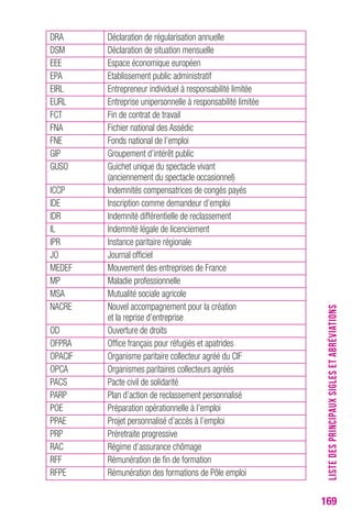 169 
DRA Déclaration de régularisation annuelle 
DSM Déclaration de situation mensuelle 
EEE Espace économique européen 
EPA Etablissement public administratif 
EIRL Entrepreneur individuel à responsabilité limitée 
EURL Entreprise unipersonnelle à responsabilité limitée 
FCT Fin de contrat de travail 
FNA Fichier national des Assédic 
FNE Fonds national de l’emploi 
GIP Groupement d’intérêt public 
GUSO Guichet unique du spectacle vivant 
(anciennement du spectacle occasionnel) 
ICCP Indemnités compensatrices de congés payés 
IDE Inscription comme demandeur d’emploi 
IDR Indemnité différentielle de reclassement 
IL Indemnité légale de licenciement 
IPR Instance paritaire régionale 
JO Journal officiel 
MEDEF Mouvement des entreprises de France 
MP Maladie professionnelle 
MSA Mutualité sociale agricole 
NACRE Nouvel accompagnement pour la création 
et la reprise d’entreprise 
OD Ouverture de droits 
OFPRA Office français pour réfugiés et apatrides 
OPACIF Organisme paritaire collecteur agréé du CIF 
OPCA Organismes paritaires collecteurs agréés 
PACS Pacte civil de solidarité 
PARP Plan d’action de reclassement personnalisé 
POE Préparation opérationnelle à l’emploi 
PPAE Projet personnalisé d’accès à l’emploi 
PRP Préretraite progressive 
RAC Régime d’assurance chômage 
RFF Rémunération de fin de formation 
RFPE Rémunération des formations de Pôle emploi 
LISTE DES PRINCIPAUX SIGLES ET ABRÉVIATIONS 
 