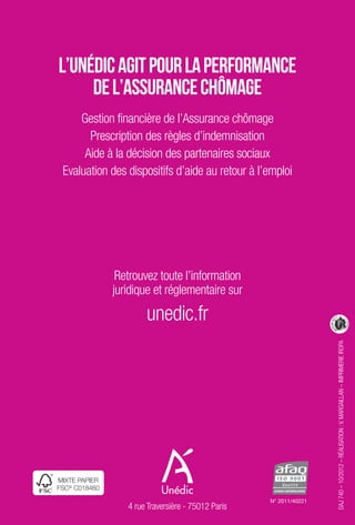 L’Unédic agit pour la performance 
de l’Assurance chômage 
Gestion financière de l’Assurance chômage 
Prescription des règles d’indemnisation 
Aide à la décision des partenaires sociaux 
Evaluation des dispositifs d’aide au retour à l’emploi 
Retrouvez toute l’information 
juridique et réglementaire sur 
unedic.fr 
MIXTE PaPIEr 
FSC© C018460 
4 rue Traversière - 75012 Paris 
DAJ 740 – 10/2012 – RÉALISATION : V. MARGAILLAN – IMPRIMERIE IROPA 
N° 2011/40221 
